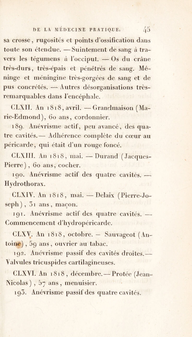 sa crosse, rugosités et points d’ossification dans toute son étendue. —Suintement de sang à tra- vers les téguinens à l’occiput. — Os du crâne très-durs, très-épais et pénétrés de sang. Mé- ninge et inéningine très-gorgées de sang et de pus concrétés. — Autres désorganisations très- remarquables dans l’encéphale. CLXII. An 1818, avril. — Grandmaison ( Ma- rie-Edmond), 60 ans, cordonnier. 189. Anévrisme actif, peu avancé, des qua- tre cavités.— Adhérence complète du cœur au péricarde, qui était d’un rouge foncé. CLXII!. An 1818, mai. —Durand (Jacques- Pierre) , 60 ans^ cocher. 190. Anévrisme actif des quatre cavités. —» Hydrothorax. GLX1Y. An 1818, mai. —Delaix (Pierre-Jo- seph ) , 31 ans , maçon. 191. Anévrisme actif des quatre cavités. — Gommencement d’hydropéricarde. CLXV. An 1818, octobre. — Sauvageot (An- toine) , 59 ans, ouvrier au tabac. 192. Anévrisme passif des cavités droites.— Valvules tricuspides cartilagineuses. CLXVI. An 1818, décembre.*—Protée (Jean- Nicolas) , 87 ans, menuisier. 193. Anévrisme passif des quatre cavités.