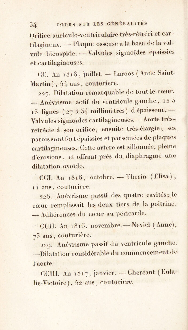 Orifice auriculo-ventriculaire très-rétréci et car- tilagineux. — Plaque osseuse à la base de la val- vule bicuspide. — Valvules sigmoïdes épaissies et cartilagineuses. OC. An 1816, juillet. - Laroos ( Anne Saint- Martin) , 54 ans. couturière. 227. Dilatation remarquable de tout le cœur. — Anévrisme actif du ventricule gauche. 12 à i5 lignes ( 27 à 54 millimètres) d’épaisseur. —- Valvules sigmoïdes cartilagineuses. — Aorte tres- rétrécie à son orifice, ensuite très-élargie ; ses parois sont fort épaissies et parsemées de plaques cartilagineuses. Cette artère est sillonnée, pleine d’érosions, et offrant près du diaphragme une dilatation ovoïde. CCI. An 1816, octobre. —Therin (Elisa), 1 1 ans, couturière. 228. Anévrisme passif des quatre cavités; le cœur remplissait les deux tiers de la poitrine. .— Adhérences du cœur au péricarde. CCil. An 1816, novembre. — Neviel (Anne), 75 ans, couturière. 229. Anévrisme passif du ventricule gauche. —Dilatation considérable du commencement de l’aorte. CCIIE An 1817, janvier. —Chéréant (Eula- lie-Victoire), 82 ans couturière.