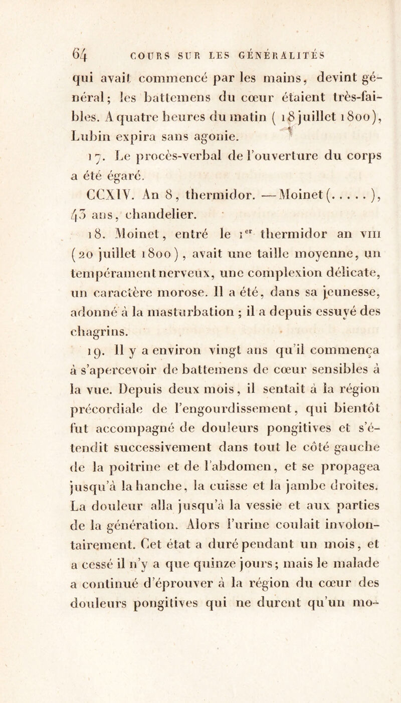 qui avait commencé par les mains, devint gé- néral; les battemens du cœur étaient très-fai- bles. A quatre heures du matin ( 18 juillet 1800), Lubin expira sans agonie. i 7. Le procès-verbal de Fouverture du corps a été égaré. CCA 1V. An 8, thermidor. —Moinet ( ), 43 ans, chandelier. 18, Moinet, entré le ier thermidor an vin (20 juillet 1800), avait une taille moyenne, un tempérament nerveux, une complexion délicate, un caractère morose. 11 a été, dans sa jeunesse, adonné à la masturbation ; il a depuis essuyé des chagrins. 19. 11 y a environ vingt ans qu’il commença à s’apercevoir de battemens de cœur sensibles à la vue. Depuis deux mois, il sentait à la région précordiale de l’engourdissement, qui bientôt fut accompagné de douleurs pongitives et s’é- tendit successivement dans tout le côté gauche de la poitrine et de Fabdomen, et se propagea jusqu’à la hanche, la cuisse et la jambe droites. La douleur alla jusqu’à la vessie et aux parties de la génération. Alors l’urine coulait involon- tairement. Cet état a duré pendant un mois, et a cessé il n’y a que quinze jours; mais le malade a continué d éprouver à la région du cœur des douleurs pongitives qui ne durent qu’un mo-