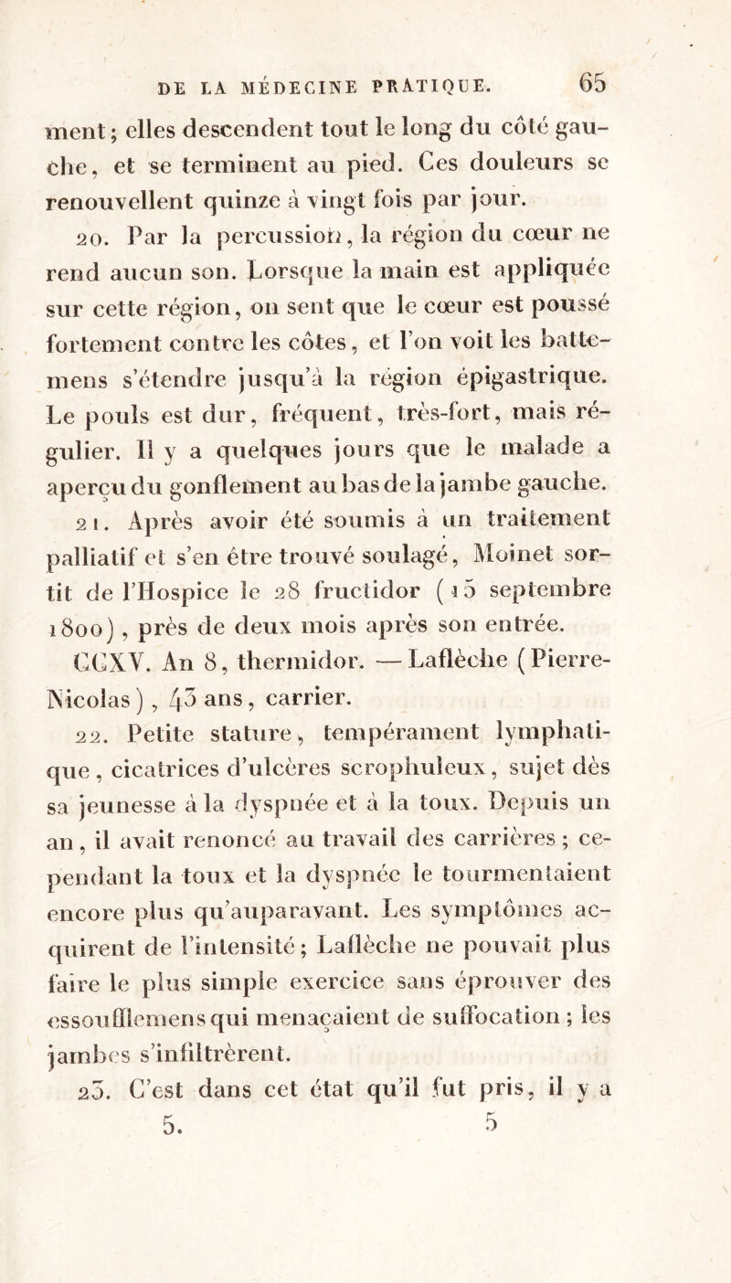 ment ; elles descendent tout le long du côté gau- che, et se terminent au pied. Ces douleurs se renouvellent quinze à vingt fois par jour. 20. Par ]a percussion, la région du cœur ne rend aucun son. lorsque la main est appliquée sur cette région, on sent que le cœur est poussé fortement contre les côtes, et Ion voit les bal lo- in en s s’étendre jusqu’à la région épigastrique. Le pouls est dur, fréquent, très-fort, mais ré- gulier. Il y a quelques jours que le malade a aperçu du gonflement au bas de la jambe gauche. 21. Après avoir été soumis à un traitement palliatif et s’en être trouvé soulagé, Moi net sor- tit de l’Hospiee le 28 fructidor ( i5 septembre 1800) , près de deux mois après son entrée. GCXV. An 8, thermidor. —Laflèche (Pierre- iVieolas ) , 4-> ans ? carrier. 22. Petite stature > tempérament lymphati- que , cicatrices d’ulcères scrophuleux, sujet dès sa jeunesse à la dyspnée et à la toux. Depuis un an, il avait renoncé au travail des carrières ; ce- pendant la toux et la dyspnée le tourmentaient encore plus qu’auparavant. Les symptômes ac- quirent de l’intensité; Laflèche ne pouvait plus faire le plus simple exercice sans éprouver des essou Siemens qui menaçaient de suffocation ; les jambes s’infiltrèrent. 20. C’est dans cet état qu’il fut pris, il y a