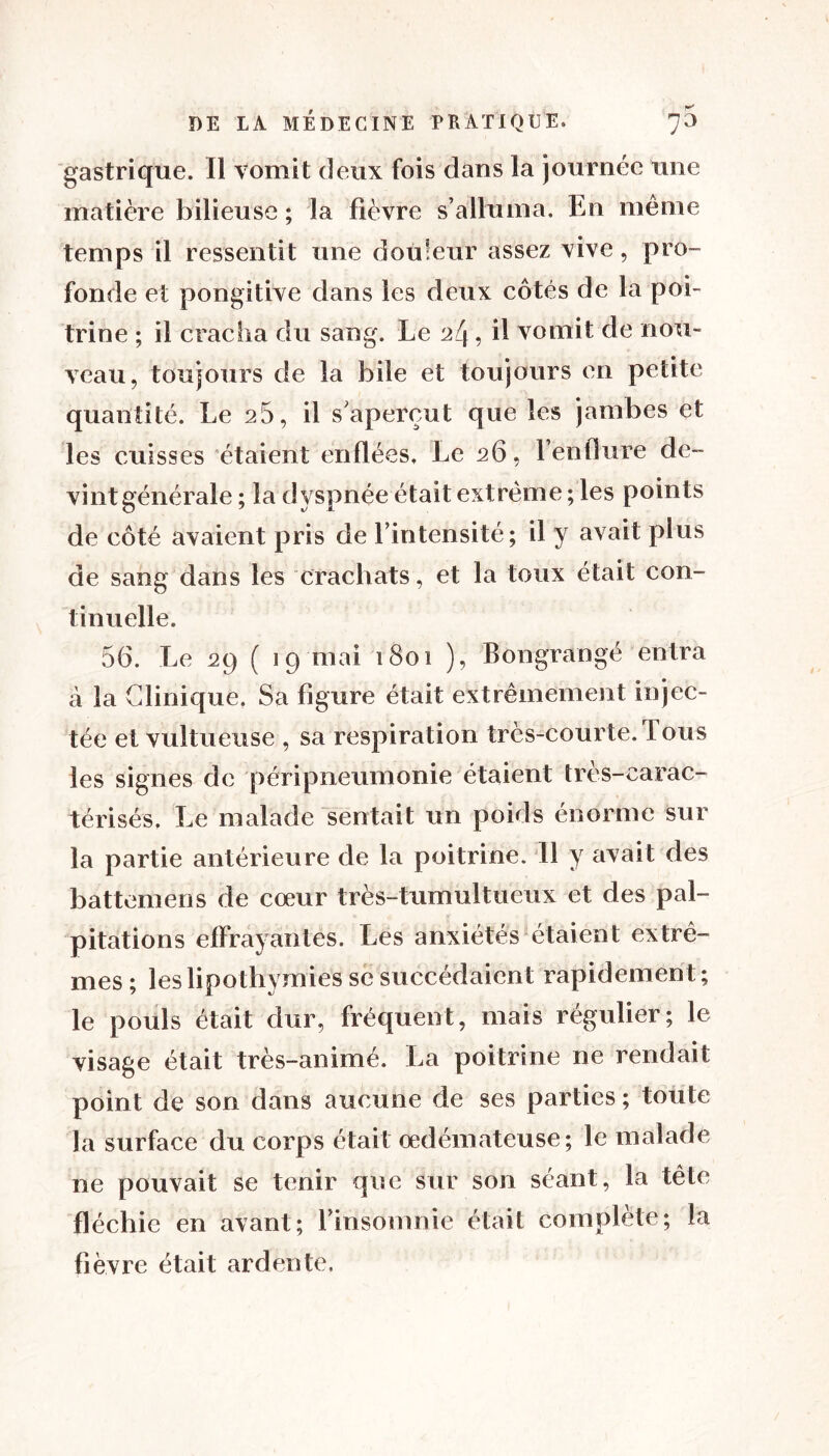 gastrique. Il vomit deux fois dans la journée une matière bilieuse ; la fièvre s’alluma. En même temps il ressentit une douleur assez vive, pro- fonde et pongitive dans les deux côtés de la poi- trine ; il cracha du sang. Le 24, il vomit de nou- veau, toujours de la bile et toujours en petite quantité. Le 26, il s’aperçut que les jambes et les cuisses étaient enflées. Le 26, l’enflure de- vint générale ; la dyspnée était extrême ; les points de côté avaient pris de l’intensité; il y avait plus de sang dans les crachats, et la toux était con- tinuelle. 56. Le 29 ( 19 mai 1801 ), Bongrangé entra à la Clinique. Sa figure était extrêmement injec- tée et vultueuse , sa respiration très-courte. Tous les signes de péripneumonie étaient tres-carac- térisés. Le malade sentait un poids énorme sur la partie antérieure de la poitrine. Il y avait des battemens de cœur très-tumultueux et des pal- pitations effrayantes. Les anxiétés étaient extrê- mes; les lipothymies se succédaient rapidement; le pouls était dur, fréquent, mais régulier; le visage était très-animé. La poitrine ne rendait point de son dans aucune de ses parties ; toute la surface du corps était œdémateuse; le malade ne pouvait se tenir que sur son séant, la tête fléchie en avant; l’insomnie était complète; la fièvre était ardente.