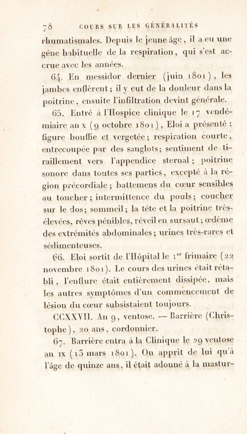 rhumatismales. Depuis le jeune âge , il a eu une gène habituelle de la respiration, qui s’est ac- crue avec les années. 64- En messidor dernier (juin 1801), les jambes enflèrent ; il y eut de la douleur dans la poitrine, ensuite l’infiltration devint générale. 65. Entré à l’Hospice clinique le 17 vendé- miaire an x (9 octobre 1801 ), Eloi a présenté : figure bouffie et vergetée ; respiration courte, entrecoupée par des sanglots; sentiment de ti- raillement vers l’appendice sternal ; poitrine sonore dans toutes ses parties, excepté à la ré- gion précordiale ; battemens d u cœur sensibles au toucher; intermittence du pouls; coucher sur le dos ; sommeil ; la tète et la poitrine très- élevées, rêves pénibles, réveil en sursaut ; œdème des extrémités abdominales ; urines très-rares et sédimenteuses. 66. Eloi sortit de l’Hôpital le ier frimaire (22 novembre 1801). Le cours des urines était réta- bli , l’enflure était entièrement dissipée, mais les autres symptômes d’un commencement de lésion du cœur subsistaient toujours. CCXXVII. An 9, ventôse. —Carrière (Chris- tophe), 20 ans, cordonnier. 67. Carrière entra à la Clinique le 29 ventôse an ix ( 15 mars 1801). On apprit de lui qu’à l’âge de quinze ans, il était adonné à la mastur- \