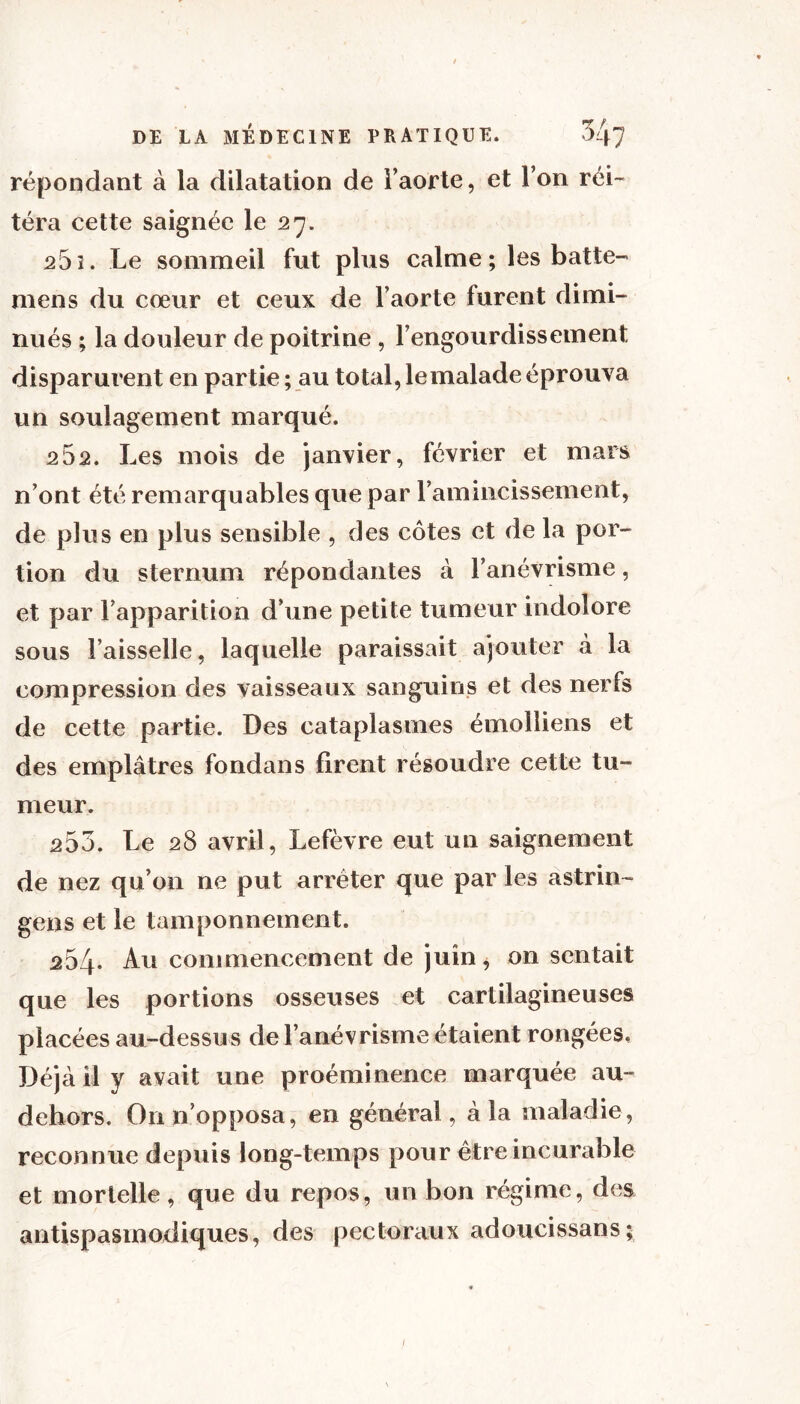 répondant à la dilatation de l’aorte, et l’on réi- téra cette saignée le 27. 25î. Le sommeil fut plus calme; les batte- mens du cœur et ceux de l’aorte furent dimi- nués ; la douleur de poitrine , l’engourdissement disparurent en partie ; au total, lemalade éprouva un soulagement marqué. 2&2. Les mois de janvier, février et mars n’ont été remarquables que par l’amincissement, de plus en plus sensible , des côtes et de la por- tion du sternum répondantes à l’anévrisme, et par l’apparition d’une petite tumeur indolore sous Faisselle, laquelle paraissait ajouter à la compression des vaisseaux sanguins et des nerfs de cette partie. Des cataplasmes émolliens et des emplâtres fondans firent résoudre cette tu- meur. 253. Le 28 avril, Lefèvre eut un saignement de nez qu’on ne put arrêter que par les astrin- gens et le tamponnement. 254. Au commencement de juin, on sentait que les portions osseuses et cartilagineuses placées au-dessus de l’anévrisme étaient rongées, Déjà il y avait une proéminence marquée au- dehors. On n’opposa, en général, à la maladie, reconnue depuis long-temps pour être incurable et mortelle, que du repos, un bon régime, des antispasmodiques, des pectoraux adoucissans;