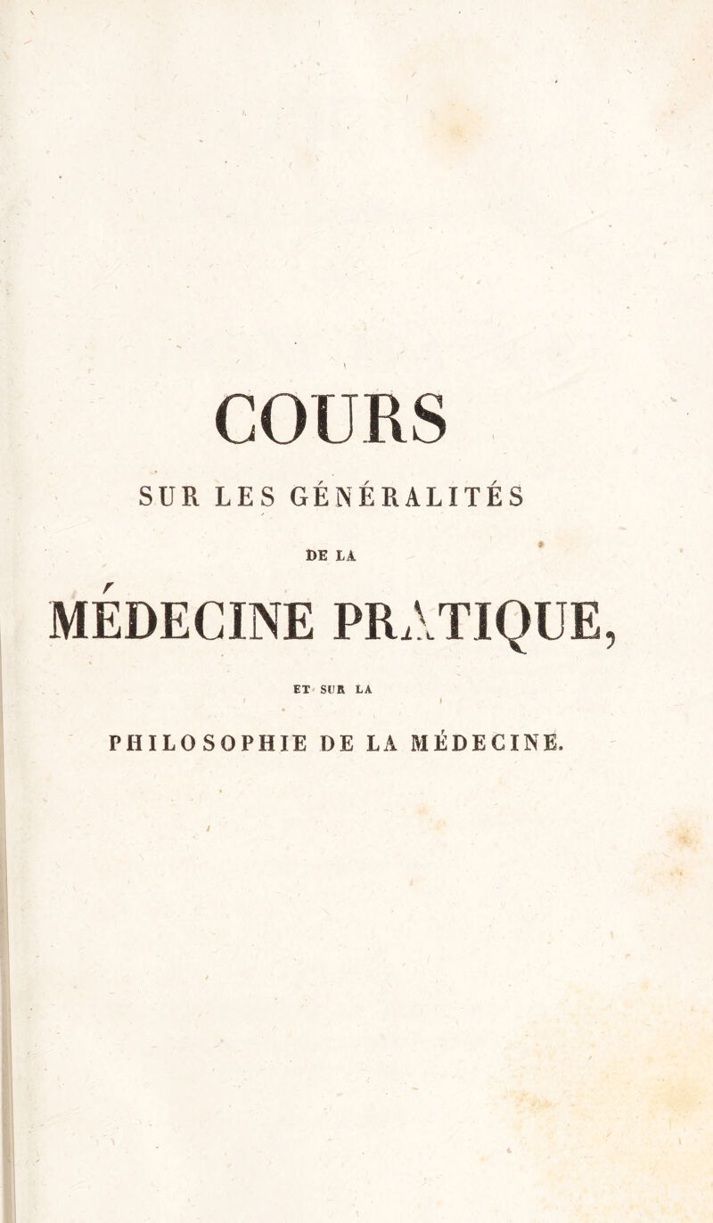 COURS SUR LES GÉNÉRALITÉS DE LÀ MÉDECINE PRATIQUE ET SUR LA PHILOSOPHIE DE LA MÉDECINE.