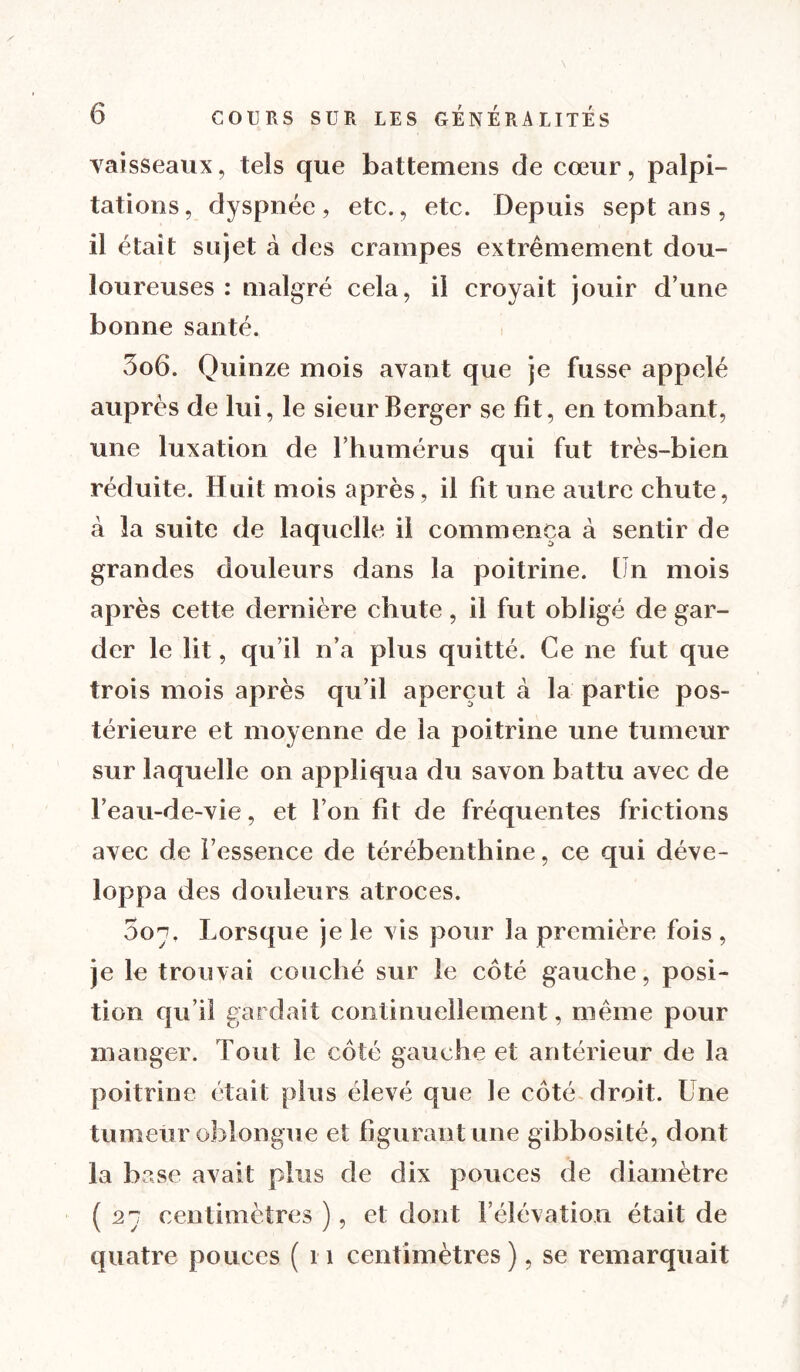 vaisseaux, tels que battemens de cœur, palpi- tations, dyspnée, etc., etc. Depuis sept ans , il était sujet à des crampes extrêmement dou- loureuses : malgré cela, il croyait jouir dune bonne santé. 3o6. Quinze mois avant que je fusse appelé auprès de lui, le sieur Berger se fit, en tombant, une luxation de l’humérus qui fut très-bien réduite. Huit mois après, il fit une autre chute, à la suite de laquelle il commença à sentir de grandes douleurs dans la poitrine. Un mois après cette dernière chute, il fut obligé de gar- der le lit, qu’il n’a plus quitté. Ce ne fut que trois mois après qu’il aperçut à la partie pos- térieure et moyenne de la poitrine une tumeur sur laquelle on appliqua du savon battu avec de l’eau-de-vie, et l’on fit de fréquentes frictions avec de l’essence de térébenthine, ce qui déve- loppa des douleurs atroces. 507, Lorsque je le vis pour la première fois , je le trouvai couché sur le côté gauche, posi- tion qu’il gardait continuellement, même pour manger. Tout le côté gauche et antérieur de la poitrine était plus élevé que le côté droit. Une tumeur oblongue et figurant une gibbosité, dont la base avait plus de dix pouces de diamètre (27 centimètres ), et dont l’élévation était de quatre pouces ( 11 centimètres), se remarquait