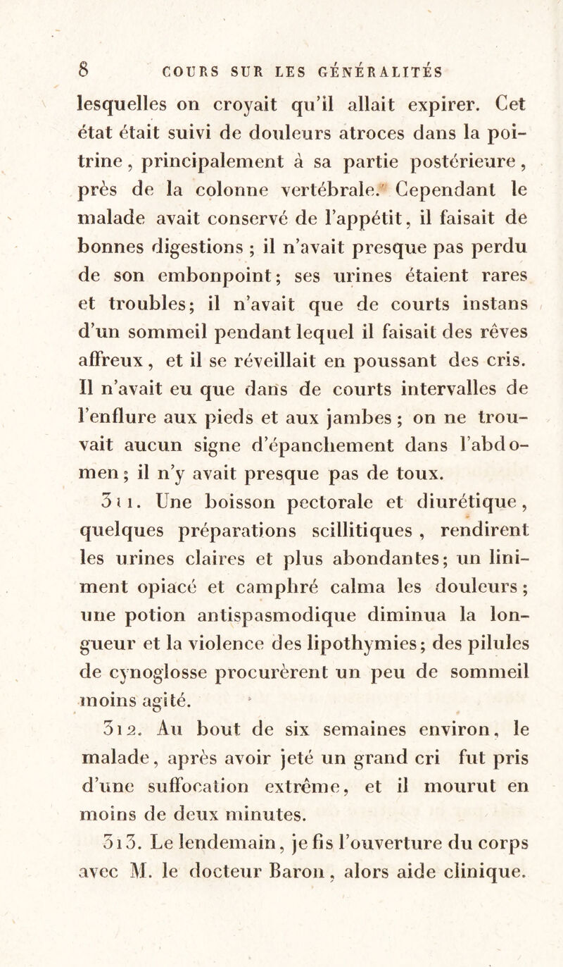 lesquelles on croyait qu'il allait expirer. Cet état était suivi de douleurs atroces dans la poi- trine , principalement à sa partie postérieure, près de la colonne vertébrale.' Cependant le malade avait conservé de l’appétit, il faisait de bonnes digestions ; il n’avait presque pas perdu de son embonpoint; ses urines étaient rares et troubles; il n’avait que de courts instans d’un sommeil pendant lequel il faisait des rêves affreux, et il se réveillait en poussant des cris. Il n’avait eu que dans de courts intervalles de l’enflure aux pieds et aux jambes ; on ne trou- vait aucun signe d’épanchement dans l’abdo- men ; il n’y avait presque pas de toux. 3 il. Une boisson pectorale et diurétique, quelques préparations scillitiques , rendirent les urines claires et plus abondantes; un lini- ment opiacé et camphré calma les douleurs ; une potion antispasmodique diminua la lon- gueur et la violence des lipothymies; des pilules de cynoglosse procurèrent un peu de sommeil moins agité. 312. Au bout de six semaines environ, le malade, après avoir jeté un grand cri fut pris d’une suffocation extrême, et il mourut en moins de deux minutes. 313. Le lendemain, je fis l’ouverture du corps avec M. le docteur Baron, alors aide clinique.