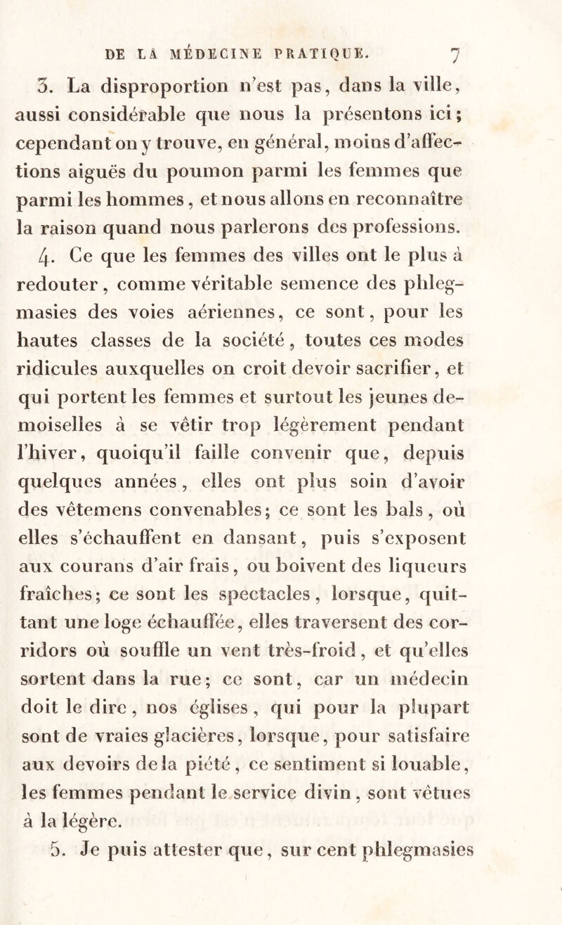 3. La disproportion n’est pas, dans la ville, aussi considérable que nous la présentons ici ; cependant on y trouve, en générai, moins d’affec- tions aiguës du poumon parmi les femmes que parmi les hommes, et nous allons en reconnaître la raison quand nous parlerons des professions. 4- Ce que les femmes des villes ont le plus à redouter, comme véritable semence des phleg- masies des voies aériennes, ce sont, pour les hautes classes de la société, toutes ces modes ridicules auxquelles on croit devoir sacrifier, et qui portent les femmes et surtout les jeunes de- moiselles à se vêtir trop légèrement pendant l’hiver, quoiqu’il faille convenir cpie, depuis quelques années, elles ont plus soin d’avoir des vêtemens convenables; ce sont les bals, où elles s’échauffent en dansant, puis s’exposent aux courans d’air frais, ou boivent des liqueurs fraîches; ce sont les spectacles, lorsque, quit- tant une loge échauffée, elles traversent des cor- ridors où souffle un vent très-froid, et quelles sortent dans la rue; ce sont, car un médecin doit le dire, nos églises , qui pour la plupart sont de vraies glacières, lorsque, pour satisfaire aux devoirs delà piété, ce sentiment si louable, les femmes pendant le service divin, sont vêtues à la légère. 5. Je puis attester que, sur cent phlegmasies