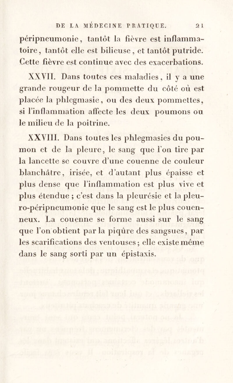 péripneumonie, tantôt la fièvre est inflamma- toire, tantôt elle est bilieuse, et tantôt putride. Cette fièvre est continue avec des exacerbations. XXVII. Dans toutes ces maladies, il y a une grande rougeur de la pommette du côté où est placée la phlegmasie, ou des deux pommettes, si rinflammation affecte les deux poumons ou le milieu de la poitrine. XXVIII. Dans toutes les phlegmasies du pou- mon et de la pleure, le sang que Ton tire par la lancette se couvre d une couenne de couleur blanchâtre, irisée, et d’autant plus épaisse et plus dense que l’inflammation est plus vive et plus étendue ; c’est dans la pleurésie et la pleu- ro-péripneumonie que le sang est le plus cou en- neux. La couenne se forme aussi sur le sang que l’on obtient par la piqûre des sangsues, par les scarifications des ventouses; elle existe meme dans le sang sorti par un épistaxis.