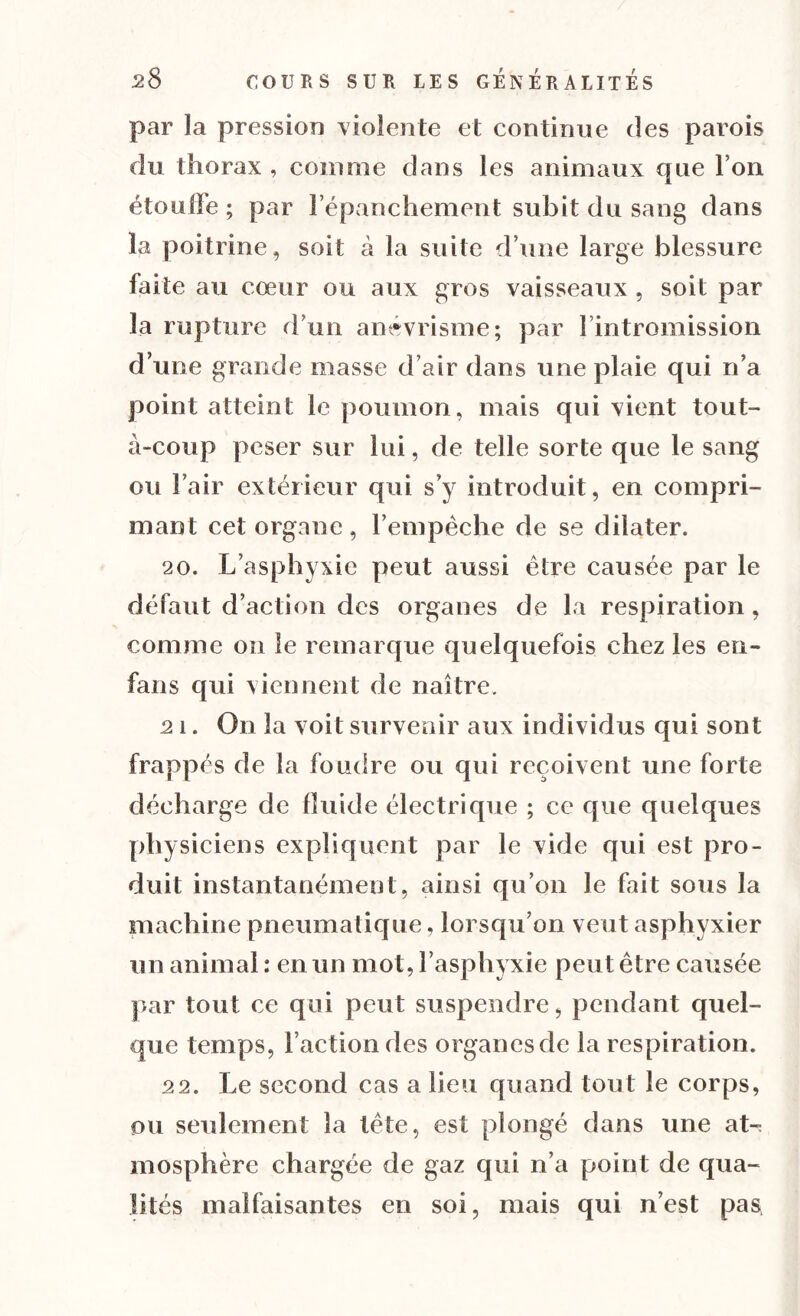 par la pression violente et continue des parois du thorax, comme dans les animaux que l’on étouffe; par l’épanchement subit du sang dans la poitrine, soit à la suite d’une large blessure faite au cœur ou aux gros vaisseaux , soit par la rupture d’un anévrisme; par 1 intromission d’une grande masse d’air dans une plaie qui n’a point atteint le poumon, mais qui vient tout- à-coup peser sur lui, de telle sorte que le sang ou l’air extérieur qui s’y introduit, en compri- mant cet organe, l’empêche de se dilater. 20. L’asphyxie peut aussi être causée par le défaut d’action des organes de la respiration , comme on le remarque quelquefois chez les en- fans qui viennent de naître. 21. On la voit survenir aux individus qui sont frappés de la foudre ou qui reçoivent une forte décharge de fluide électrique ; ce que quelques physiciens expliquent par le vide qui est pro- duit instantanément, ainsi qu’on le fait sous la machine pneumatique, lorsqu’on veut asphyxier un animal : en un mot, l’asphyxie peut être causée par tout ce qui peut suspendre, pendant quel- que temps, l’action des organes de la respiration. 22. Le second cas a lieu quand tout le corps, ou seulement la tête, est plongé dans une at-; mosphère chargée de gaz qui n’a point de qua- lités malfaisantes en soi, mais qui n’est pas