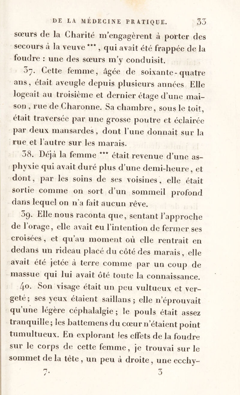 sœurs de la Charité m’engagèrent à porter des secours à la veuve ***, qui avait été frappée de la foudre : une des sœurs m’y conduisit. 5y. Cette femme, âgée de soixante-quatre ans, était aveugle depuis plusieurs années Elle logeait au troisième et dernier étage d’une mai- son , rue de Charonne. Sa chambre, sous le toit, était traversée par une grosse poutre et éclairée par deux mansardes, dont l’une donnait sur la rue et l’autre sur les marais. 58. Déjà la femme *** était revenue d’une as- phyxie qui avait duré plus d’une demi-heure, et dont, par les soins de ses voisines, elle était sortie comme on sort d’un sommeil profond dans lequel on n’a fait aucun rêve. 5q. Elle nous raconta que, sentant l’approche de 1 orage, elle avait eu 1 intention de fermer ses croisées , et qu au moment où elle rentrait en dedans un rideau placé du côté des marais, elle avait été jetée à terre comme par un coup de massue qui lui avait ote toute la connaissance. 4°. Son visage était un peu vultueux et ver- geté; ses yeux étaient saillans ; elle n’éprouvait qu une légère céphalalgie ; le pouls était assez tranquille ; les battemens du cœur n étaient point tumultueux. En explorant les effets de la foudre sur le corps de cette femme, je trouvai sur le sommet de la tête , un peu a droite, une eccliy-