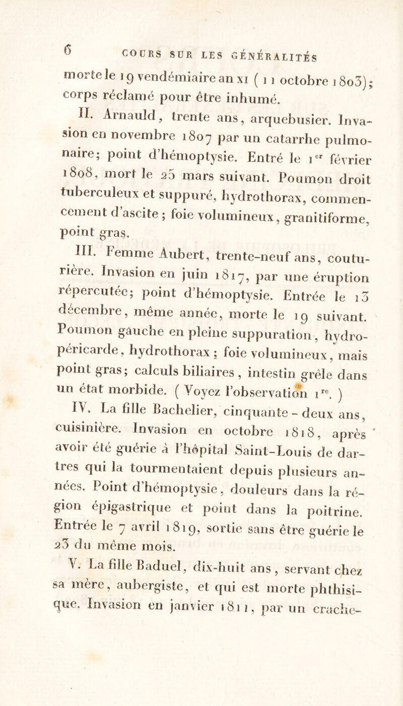 morte le 19 vendémiaire an xi ( 1 1 octobre iSo3); corps réclamé pour être inhumé. !1. Arnauld, trente ans, arquebusier. Inva- sion en novembre 1807 par un catarrhe pulmo- naire; point d’hémoptysie. Entré le 1 février 1808, mort le 20 mars suivant. Poumon droit tuberculeux et suppuré, hydrothorax, commen- cement d’ascite ; foie volumineux, granitiforme, point gras. HI. Femme Aubert, trente-neuf ans, coutu- rière. Invasion en juin 1817, par une éruption répercutée; point d’hémoptysie. Entrée ie 10 décembre, même année, morte le 19 suivant. Poumon gaucne en pleine suppuration, hydro- pericarde, hydrothorax ; foie volumineux, mais point gras; calculs biliaires , intestin grêle dans un état morbide. ( Voyez l’observation ire. ) IA. La fille Bachelier, cinquante - deux ans. cuisinière. Invasion en octobre 1818, après ' avoir été guérie à l’hèpital Saint-Louis de dar- tres qui la tourmentaient depuis plusieurs an- nées. Point d’hémoptysie, douleurs dans la ré- gion épigastrique et point dans la poitrine. Entrée le 7 avril 1819, sortie sans être guérie le 25 du même mois. A. La fille Baduel, dix-huit ans , servant chez sa mère, aubergiste, et qui est morte phthisi- que. Invasion en janvier 1811, par un crache-