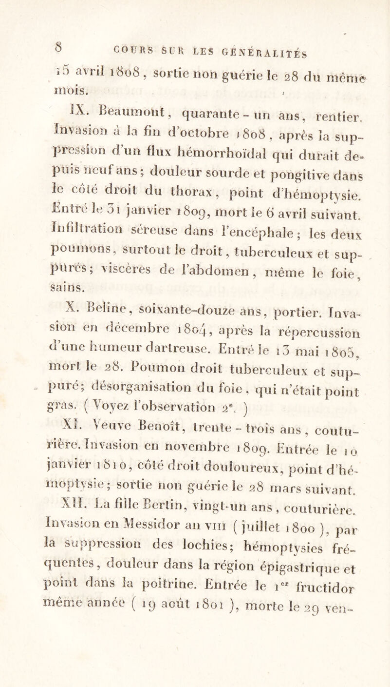 ï 5 avrii 1808 > sortie non guérie le 28 du même mois, IX. Beaumont, quarante - un ans, rentier Invasion à la fin d’octobre , 808, après la sup- pression d’un flux hémorrhoïdal qui durait de- puis neuf ans; douleur sourde et pongitive dans le côté droit du thorax, point d’hémoptysie. Entré le 3i janvier 1809, mort le 6 avril suivant. Infiltration séreuse dans l’encéphale ; les deux poumons, surtout le droit, tuberculeux et sup- piués ; viscères de I abdomen, même le foie sains. X. Beîine, soixante-douze ans, portier. In va- sion en décembre 180/4, après la répercussion d’une humeur dartreuse. Entré le 13 mai 1800, mort le 28. Poumon droit tuberculeux et sup- puré; désorganisation du foie, qui n’était point gras. ( Voyez l’observation 2e. ) XL Veuve Benoît, trente - trois ans, coutu- rière. Invasion en novembre 1809. Entrée le 10 janvier 1810, côté droit douloureux, point d’hé- moptysie ; sortie non guérie le 28 mars suivant. X lî. La fille Berlin, vingt-un ans , couturière. Invasion en Messidor an vin ( juillet 1800 ), par la suppression des lochies; hémoptysies fré- quentes, douleur dans la région épigastrique et point dans la poitrine. Entrée le 1 fructidor même année ( 19 août 1801 ), morte le 20 ven-