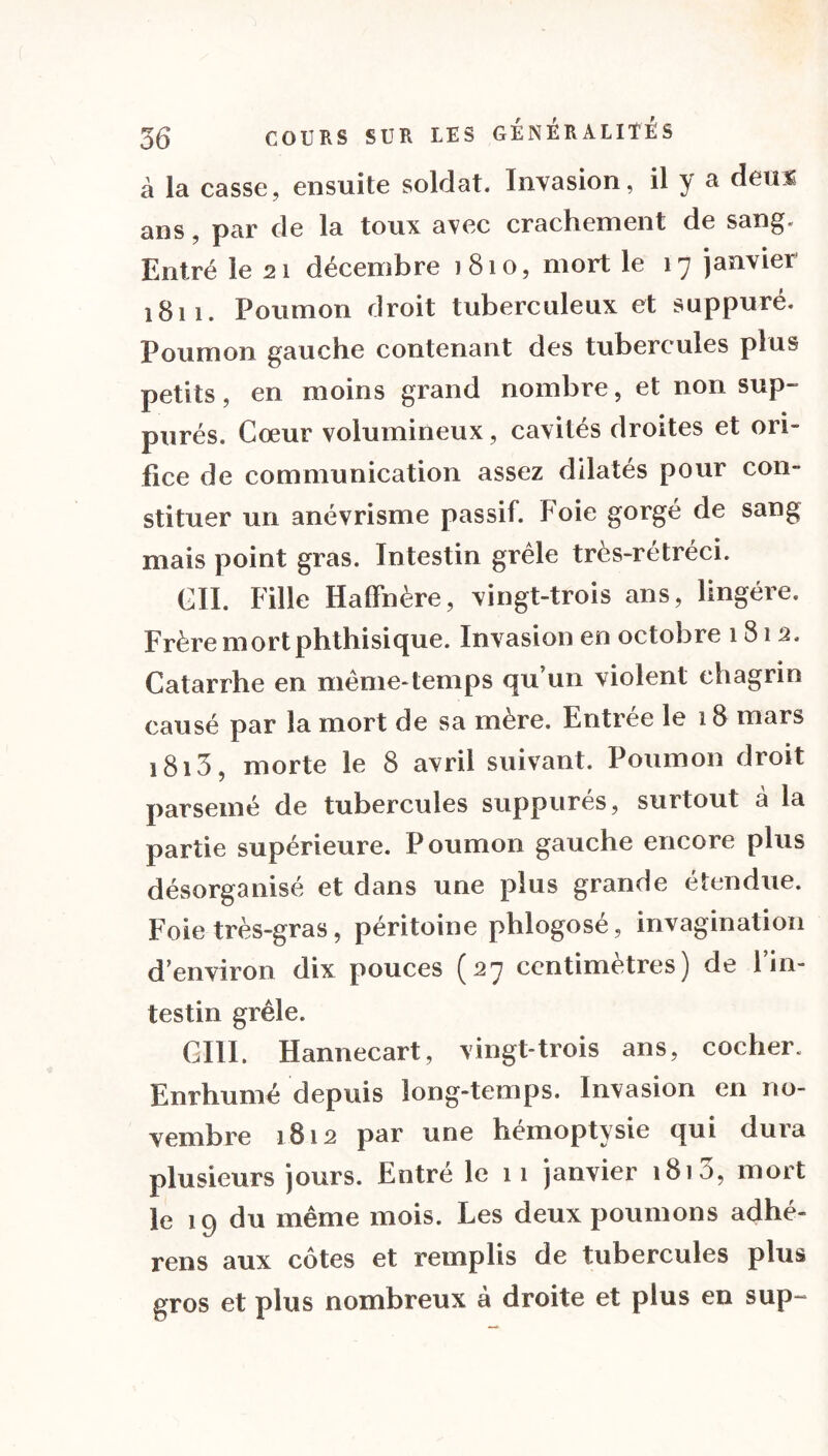 à la casse, ensuite soldat. Invasion, il y a deux ans, par de la toux avec crachement de sang. Entré le 21 décembre 1810, mort le 17 janvier 1811. Poumon droit tuberculeux et suppuré. Poumon gauche contenant des tubercules plus petits, en moins grand nombre, et non sup- purés. Cœur volumineux, cavités droites et ori- fice de communication assez dilatés pour con- stituer un anévrisme passif. Foie gorgé de sang mais point gras. Intestin grêle très-rétréci. CIL Fille HalFnère, vingt-trois ans, lingére. Frère mort phthisique. Invasion en octobre 181 2, Catarrhe en même-temps qu’un violent chagrin causé par la mort de sa mère. Entrée le 18 mars i8i3, morte le 8 avril suivant. Poumon droit parsemé de tubercules suppurés, surtout à la partie supérieure. P oumon gauche encore plus désorganisé et dans une plus grande étendue. Foie très-gras, péritoine plilogosé, invagination d’environ dix pouces (27 centimètres) de 1 in- testin grêle. GUI. Hannecart, vingt-trois ans, cocher. Enrhumé depuis long-temps. Invasion en no- vembre 1812 par une hémoptysie qui dura plusieurs jours. Entré le 11 janvier 181 3, mort le 19 du même mois. Les deux poumons adhé- rens aux côtes et remplis de tubercules plus gros et plus nombreux à droite et plus en sup~