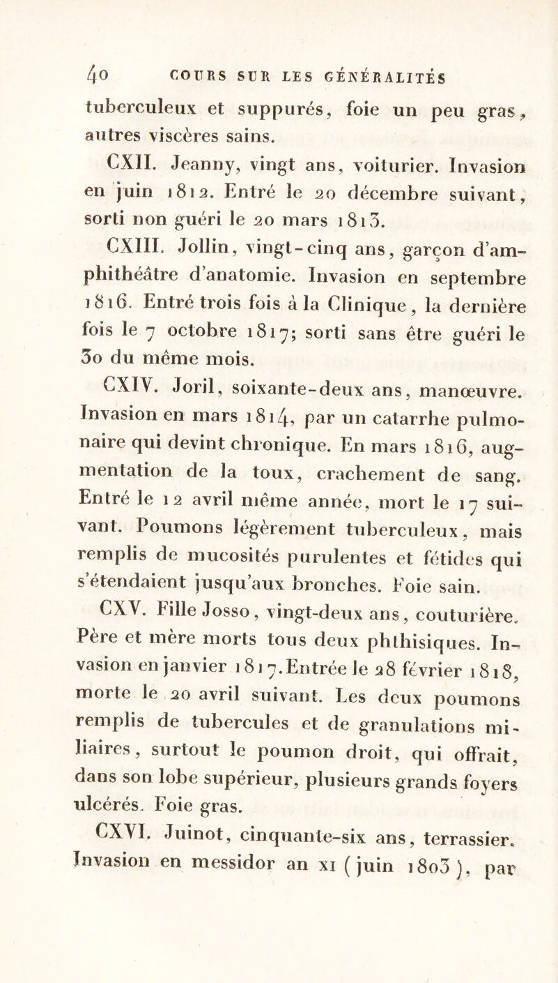 tuberculeux et suppures, foie un peu gras, autres viscères sains. CX1I. Jeanny, vingt ans, voiturier. Invasion en juin 1812. Entré le 20 décembre suivant, sorti non guéri le 20 mars 1813. CXIII. Jollin, vingt-cinq ans, garçon dam- phithéatre d anatomie. Invasion en septembre 1816. Entre trois fois à la Clinique, la dernière fois le 7 octobre 1817; sord sans être guéri le 3o du même mois. CXIV. Joril, soixante-deux ans, manœuvre. Invasion en mars 1814, par un catarrhe pulmo- naire qui devint chronique. En mars 1816, aug- mentation de la toux, crachement de sang. Entré le 12 avril même année, mort le 17 sui- vant. Poumons légèrement tuberculeux, mais remplis de mucosités purulentes et fétides qui s’étendaient jusqu’aux bronches. Foie sain. CXV. Fille Josso, vingt-deux ans, couturière. Père et mère morts tous deux phthisiques. In-, vasion en janvier 181 7.Entrée le 28 février 1818, morte le 20 avril suivant. Les deux poumons remplis de tubercules et de granulations mi- liaires, surtout le poumon droit, qui offrait, dans son lobe supérieur, plusieurs grands foyers ulcérés. Foie gras. CXVI. Juinot, cinquante-six ans, terrassier. Invasion en messidor an xi (juin i8o3), par