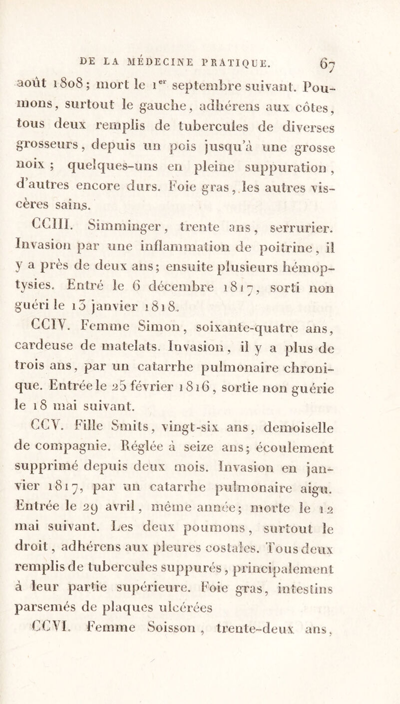 août 1808; mort le ier septembre suivant. Pou- mons, surtout le gauche, adbérens aux côtes, tous deux remplis de tubercules de diverses grosseurs, depuis un pois jusqu a une grosse noix ; quelques-uns en pleine suppuration , d autres encore durs. Foie gras,.les autres vis- cères sains. Chili. Simminger, trente ans, serrurier. Invasion par une inflammation de poitrine, il y a Près de deux ans; ensuite plusieurs hémop- tysies. Entré le 6 décembre 1817, sorti non guéri te 10 janvier 1818, CCIV. Femme Simon, soixante-quatre ans, cardeuse de mateîats. Invasion, il y a plus de trois ans, par un catarrhe pulmonaire chroni- que. Entrée le ^5 février 1816, sortie non guérie le 18 mai suivant. CC\. Fille Smits, vingt-six ans, demoiselle de compagnie. Réglée à seize ans ; écoulement supprimé depuis deux mois. Invasion en jan- vier 1817, par un catarrhe pulmonaire aigu. Entrée le 29 avril, même année; morte le 12 mai suivant. Les deux poumons, surtout le droit, adhérons aux pleures costales. Tous deux remplis de tubercules suppurés, principalement à leur partie supérieure. Foie gras, intestins parsemés de plaques ulcérées CCYL Femme Soisson , trente-deux ans,