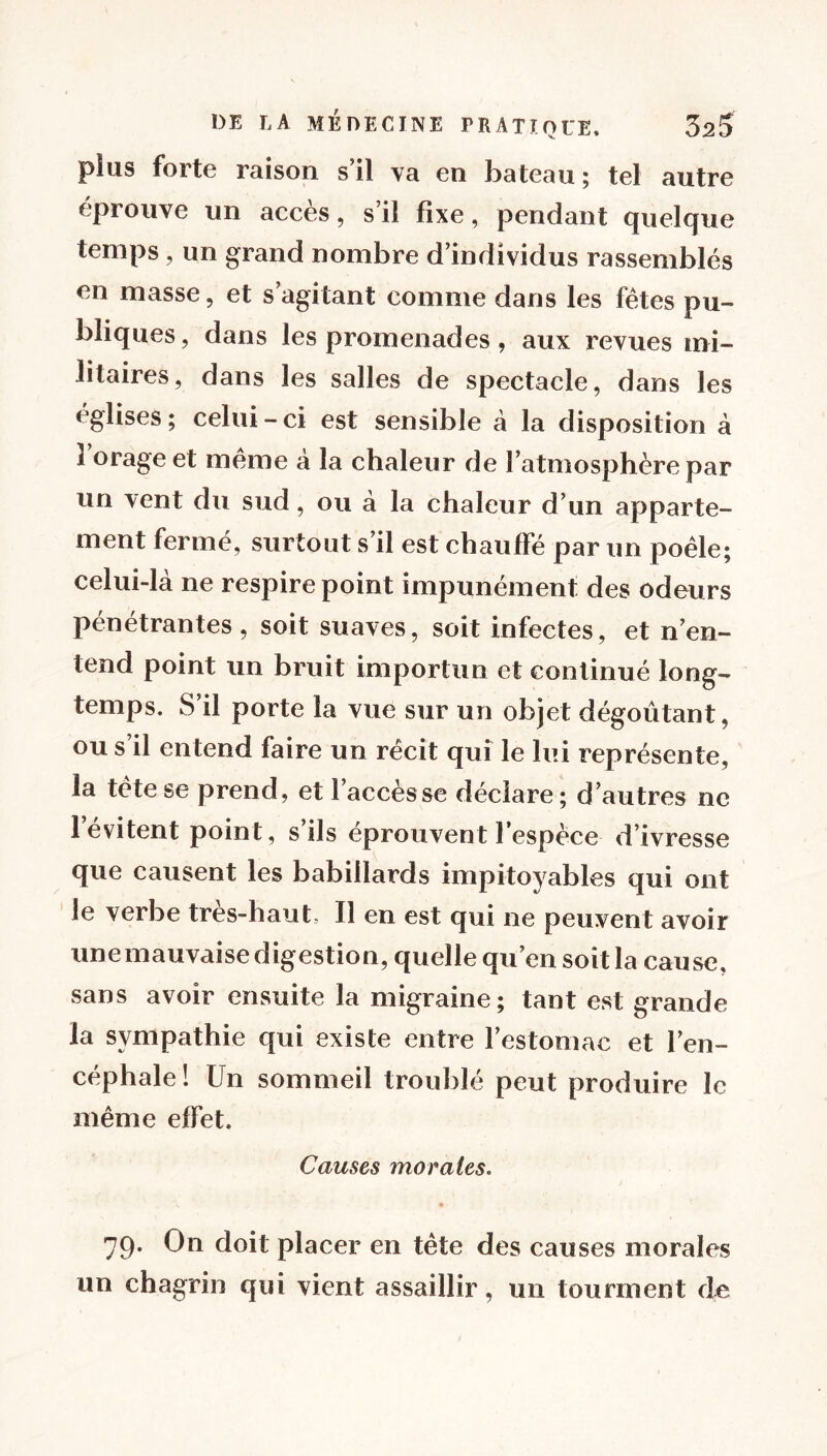 plus forte raison s il \a en bateau ; tel autre éprouvé un accès, s’il fixe, pendant quelque temps , un grand nombre d’individus rassemblés en masse, et s’agitant comme dans les fêtes pu- bliques, dans les promenades, aux revues mi- litaires, dans les salles de spectacle, dans les églises ; celui-ci est sensible à la disposition à î’orage et même à la chaleur de l’atmosphère par un vent du sud, ou à la chaleur d’un apparte- ment fermé, surtout s’il est chauffé par un poêle; celui-là ne respire point impunément des odeurs pénétrantes, soit suaves, soit infectes, et n’en- tend point un bruit importun et continué long- temps. S’il porte la vue sur un objet dégoûtant, ou s’il entend faire un récit qui le lui représente, la tète se prend, et l’accès se déclare; d’autres ne l’évitent point, s’ils éprouvent l’espèce d’ivresse que causent les babillards impitoyables qui ont le verbe très-haut. Il en est qui ne peuvent avoir une mauvaise digestion, quelle qu’en soit la cause, sans avoir ensuite la migraine; tant est grande la sympathie qui existe entre l’estomac et l’en- céphale ! Un sommeil troublé peut produire le même effet. Causes morales.. 79. On doit placer en tète des causes morales un chagrin qui vient assaillir, un tourment de