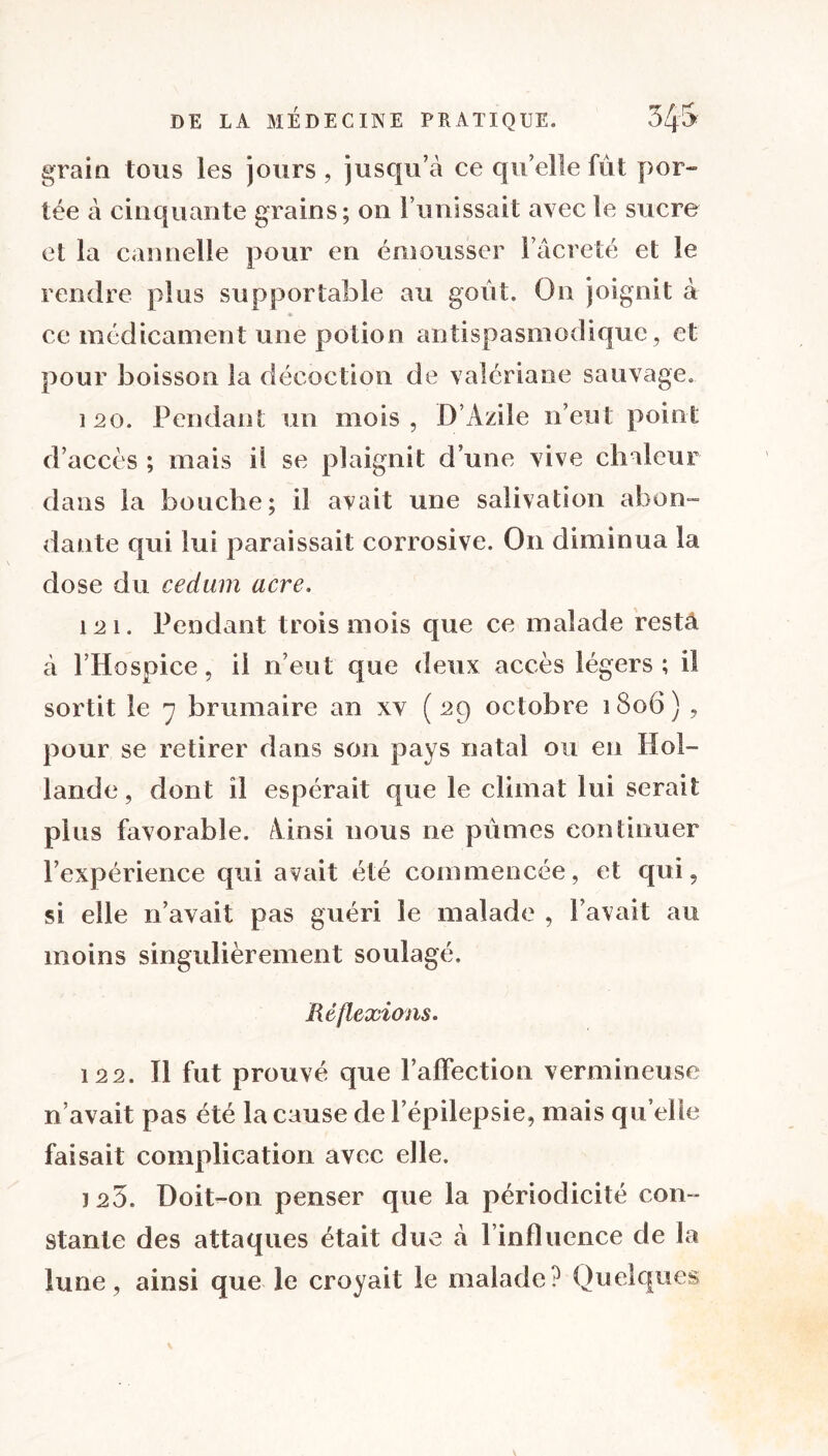 grain tous les jours , jusqu’à ce qu’elle fût por- tée à cinquante grains; on l’unissait avec le sucre et la cannelle pour en émousser 1 acreté et le rendre plus supportable au goût. On joignit à ce médicament une potion antispasmodique, et pour boisson la décoction de valériane sauvage. 120. Pendant un mois, D’Azile n’eut point d’accès ; mais il se plaignit d’une vive chaleur dans la bouche; il avait une salivation abon- dante qui lui paraissait corrosive. On diminua la dose du cedum acre. 121. Pendant trois mois que ce malade resta à l’Hospice, il n’eut que deux accès légers; il sortit le 7 brumaire an xv (29 octobre 1806) , pour se retirer dans son pays natal ou en Hol- lande, dont il espérait que le climat lui serait plus favorable. Ainsi nous 11e pûmes continuer l’expérience qui avait été commencée, et qui, si elle n’avait pas guéri le malade , l’avait au moins singulièrement soulagé. Réflexions. 122. Il fut prouvé que l’affection vermineuse n’avait pas été la cause de l’épilepsie, mais qu elle faisait complication avec elle. ï 20. Doit-on penser que la périodicité con- stante des attaques était due à l’influence de la lune, ainsi que le croyait le malade? Quelques