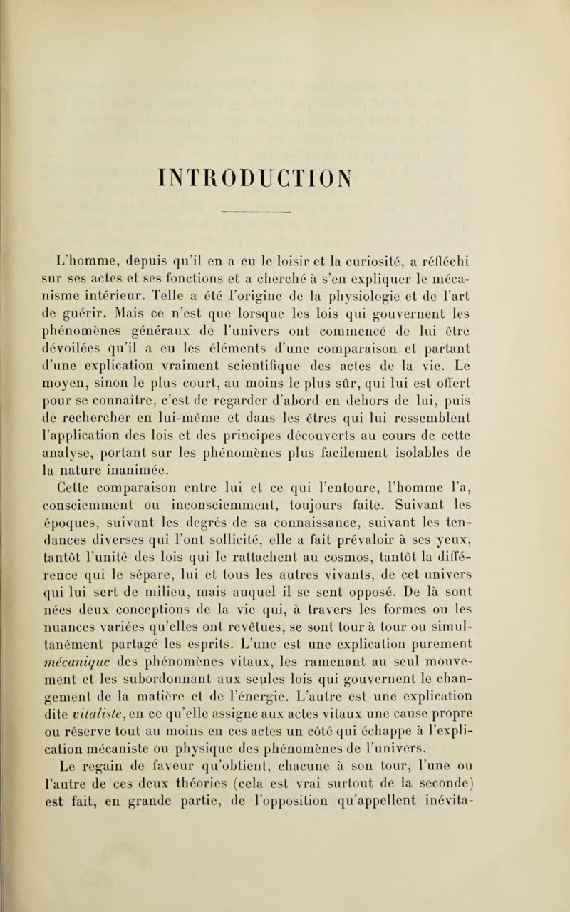 INTRODUCTION L'homme, depuis qu’il en a eu le loisir et la curiosité, a réfléchi sur ses actes et ses fonctions et a cherché à s’en expliquer le méca¬ nisme intérieur. Telle a été l'origine de la physiologie et de l’art de guérir. Mais ce n’est que lorsque les lois qui gouvernent les phénomènes généraux de l’univers ont commencé de lui être dévoilées qu’il a eu les éléments d’une comparaison et partant d'une explication vraiment scientifique des actes de la vie. Le moyen, sinon le plus court, au moins le plus sûr, qui lui est offert pour se connaître, c’est de regarder d’abord en dehors de lui, puis de rechercher en lui-même et dans les êtres qui lui ressemblent l’application des lois et des principes découverts au cours de cette analyse, portant sur les phénomènes plus facilement isolables de la nature inanimée. Cette comparaison entre lui et ce qui l’entoure, l’homme l’a, consciemment ou inconsciemment, toujours faite. Suivant les époques, suivant les degrés de sa connaissance, suivant les ten¬ dances diverses qui l’ont sollicité, elle a fait prévaloir à ses yeux, tantôt l’unité des lois qui le rattachent au cosmos, tantôt la diffé¬ rence qui le sépare, lui et tous les autres vivants, de cet univers qui lui sert de milieu, mais auquel il se sent opposé. De là sont nées deux conceptions de la vie qui, à travers les formes ou les nuances variées qu’elles ont revêtues, se sont tour à tour ou simul¬ tanément partagé les esprits. L une est une explication purement mécanique des phénomènes vitaux, les ramenant au seul mouve¬ ment et les subordonnant aux seules lois qui gouvernent le chan¬ gement de la matière et de l’énergie. L’autre est une explication dite vitaliste, en ce qu elle assigne aux actes vitaux une cause propre ou réserve tout au moins en ces actes un côté qui échappe à l’expli¬ cation mécaniste ou physique des phénomènes de l’univers. Le regain de faveur qu’obtient, chacune à son tour, Tune ou l’autre de ces deux théories (cela est vrai surtout de la seconde) est fait, en grande partie, de l’opposition qu’appellent inévita-