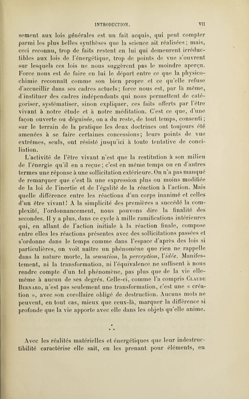 semont aux lois générales est un fait acquis, qui peut compter parmi les plus belles synthèses que la science ait réalisées; mais, ceci reconnu, trop de faits restent en lui qui demeurent irréduc¬ tibles aux lois de l'énergétique, trop de points de vue s’ouvrent sur lesquels ces lois ne nous suggèrent pas le moindre aperçu. Force nous est de faire en lui le départ entre ce que la physico¬ chimie reconnaît comme son bien propre et ce qu’elle refuse d’accueillir dans ses cadres actuels; force nous est, par là même, d'instituer des cadres indépendants qui nous permettent de caté¬ goriser, systématiser, sinon expliquer, ces faits offerts par l’ètre vivant à notre étude et à notre méditation. C’est ce que, d’une façon ouverte ou déguisée, on a du reste, de tout temps, consenti ; sur le terrain de la pratique les deux doctrines ont toujours été amenées à se faire certaines concessions; leurs points de vue extrêmes, seuls, ont résisté jusqu’ici à toute tentative de conci¬ liation. L’activité de l’être vivant n’est que la restitution à son milieu de l’énergie qu’il en a reçue ; c’est en même temps ou en d’autres termes une réponse à une sollicitation extérieure. On n’a pas manqué de remarquer que c’est là une expression plus ou moins modifiée de la loi de l’inertie et de l’égalité de la réaction à l’action. Mais quelle différence entre les réactions d’un corps inanimé et celles d’un être vivant! A la simplicité des premières a succédé la com¬ plexité, l’ordonnancement, nous pouvons dire la finalité des secondes. 11 y a plus, dans ce cycle à mille ramifications intérieures qui, en allant de l’action initiale à la réaction finale, compose entre elles les réactions présentes avec des sollicitations passées et s’ordonne dans le temps comme dans l’espace d’après des lois si particulières, on voit naître un phénomène que rien ne rappelle dans la nature morte, la sensation, la perception, Vidée. Manifes¬ tement, ni la transformation, ni l’équivalence ne suffisent à nous rendre compte d’un tel phénomène, pas plus que de la vie elle- même à aucun de ses degrés. Celle-ci, comme l’a compris Claude Bernard, n’est pas seulement une transformation, c’est une « créa¬ tion », avec son corollaire obligé de destruction. Aucuns mots ne peuvent, en tout cas, mieux que ceux-là, marquer la différence si profonde que la vie apporte avec elle dans les objets qu’elle anime. Avec les réalités matérielles et énergétiques que leur indestruc- tibilité caractérise elle sait, en les prenant pour éléments, en