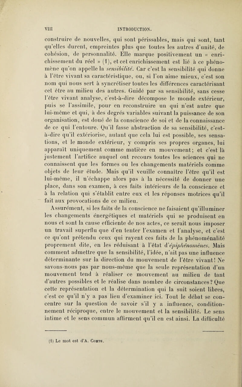 construire de nouvelles, qui sont périssables, mais qui sont, tant qu’elles durent, empreintes plus que toutes les autres d’unité, de cohésion, de personnalité. Elle marque positivement un « enri¬ chissement du réel » (1), et cet enrichissement est lié à ce phéno¬ mène qu’on appelle la sensibilité. Car c’est la sensibilité qui donne à l’être vivant sa caractéristique, ou, si l’on aime mieux, c’est son nom qui nous sert à syncrétiser toutes les différences caractérisant cet être au milieu des autres. Guidé par sa sensibilité, sans cesse l’être vivant analyse, c’est-à-dire décompose le monde extérieur, puis se l’assimile, pour en reconstruire un qui n’est autre que lui-même et qui, à des degrés variables suivant la puissance de son organisation, est doué de la conscience de soi et de la connaissance de ce qui l'entoure. Qu’il fasse abstraction de sa sensibilité, c’est- à-dire qu'il extériorise, autant que cela lui est possible, ses sensa¬ tions, et le monde extérieur, y compris scs propres organes, lui apparaît uniquement comme matière en mouvement; et c’est là justement l’artifice auquel ont recours toutes les sciences qui ne connaissent que les formes ou les changements matériels comme objets de leur étude. Mais qu’il veuille connaître l’être qu’il est lui-même, il n’échappe alors pas à la nécessité de donner une place, dans son examen, à ces faits intérieurs de la conscience et à la relation qui s’établit entre eux et les réponses motrices qu’il fait aux provocations de ce milieu. Assurément, si les faits de la conscience ne faisaient qu’illuminer les changements énergétiques et matériels qui se produisent en nous et sont la cause elficiente de nos actes, ce serait nous imposer un travail superflu que d’en tenter l’examen et l’analyse, et c’est ce qu'ont prétendu ceux qui rayent ces faits de la phénoménalité proprement dite, en les réduisant à l’état d'épiphénomènes. Mais comment admettre que la sensibilité, l’idée, n’ait pas une influence déterminante sur la direction du mouvement de l’être vivant! Ne savons-nous pas par nous-même que la seule représentation d’un mouvement tend à réaliser ce mouvement au milieu de tant d’autres possibles et le réalise dans nombre de circonstances? Que cette représentation et la détermination qui la suit soient libres, c’est ce qu’il n’y a pas lieu d’examiner ici. Tout le débat se con¬ centre sur la question de savoir s’il y a influence, condition¬ nement réciproque, entre le mouvement et la sensibilité. Le sens intime et le sens commun affirment qu’il en est ainsi. La difficulté (1) Le mot est d’A. Comte.