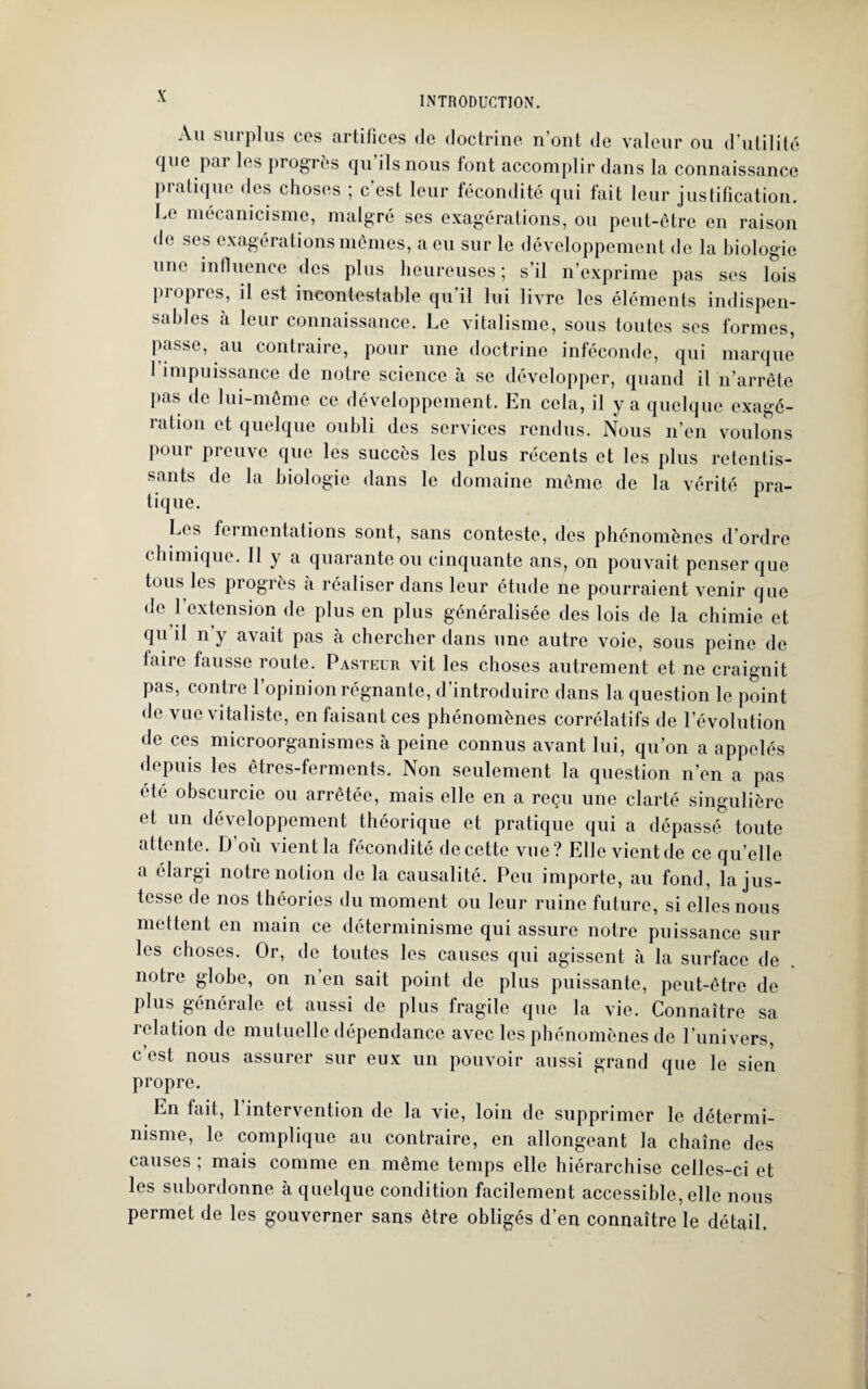 Au surplus ces artifices de doctrine n’ont de valeur ou d’utilité que par les progrès qu ils nous font accomplir dans la connaissance pratique des choses ; c’est leur fécondité qui fait leur justification. Le mécanicisme, malgré ses exagérations, ou peut-être en raison de ses exagérations mêmes, a eu sur le développement de la biologie une influence des plus heureuses; s’il n’exprime pas ses lois piopres, il est incontestable qu il lui livre les éléments indispen¬ sables à leur connaissance. Le vitalisme, sous toutes scs formes, passe, au contraire, pour une doctrine inféconde, qui marque 1 impuissance de notre science à se développer, quand il n’arrête pas de lui-même ce développement. En cela, il y a quelque exagé¬ ration et quelque oubli des services rendus. Nous n’en voulons pour preuve que les succès les plus récents et les plus retentis¬ sants de la biologie dans le domaine même de la vérité pra¬ tique. Les fermentations sont, sans conteste, des phénomènes d’ordre chimique. Il y a quarante ou cinquante ans, on pouvait penser que tous les progrès à réaliser dans leur étude ne pourraient venir que de 1 extension de plus en plus généralisée des lois de la chimie et qu il n’y avait pas à chercher dans une autre voie, sous peine de faire fausse route. Pasteur vit les choses autrement et ne craignit pas, contre l’opinion régnante, d’introduire dans la question le point de vue vitaliste, en faisant ces phénomènes corrélatifs de l’évolution de ces microorganismes à peine connus avant lui, qu’on a appelés depuis les êtres-ferments. Non seulement la question n’en a pas été obscurcie ou arrêtée, mais elle en a reçu une clarté singulière et un développement théorique et pratique qui a dépassé toute attente. D’où vient la fécondité de cette vue? Elle vient de ce qu’elle a élargi notre notion de la causalité. Peu importe, au fond, la jus¬ tesse de nos théories du moment ou leur ruine future, si elles nous mettent en main ce déterminisme qui assure notre puissance sur les choses. Or, de toutes les causes qui agissent à la surface de . notre globe, on n’en sait point de plus puissante, peut-être de plus générale et aussi de plus fragile que la vie. Connaître sa relation de mutuelle dépendance avec les phénomènes de Lunivers, c’est nous assurer sur eux un pouvoir aussi grand que le sien propre. En fait, 1 intervention de la vie, loin de supprimer le détermi¬ nisme, le complique au contraire, en allongeant la chaîne des causes ; mais comme en même temps elle hiérarchise celles-ci et les subordonne à quelque condition facilement accessible, elle nous permet de les gouverner sans être obligés d’en connaître le détail.