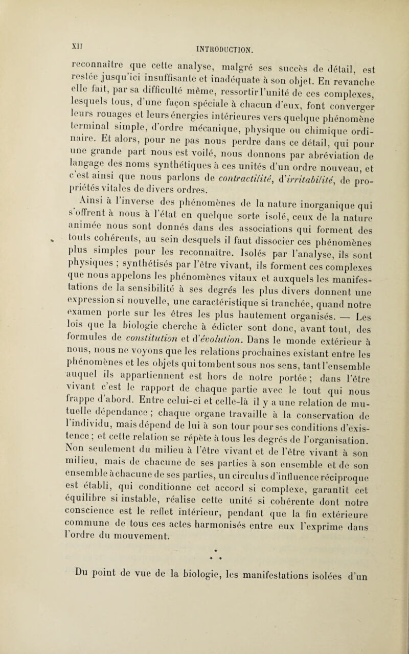 INTHODUCTION. reconnaître que cette analyse, malgré ses succès de détail, est ivsk'r jusqu ici insuffisante et inadéquate à son objet. En revanche elle lait, par sa difficulté même, ressortir l’unité de ces complexes, lesquels tous, d’une façon spéciale à chacun d’eux, font converger leurs rouages et leurs énergies intérieures vers quelque phénomène terminal simple, d’ordre mécanique, physique ou chimique ordi¬ naire. Et alors, pour ne pas nous perdre dans ce détail, qui pour une grande part nous est voilé, nous donnons par abréviation de langage des noms synthétiques à ces unités d’un ordre nouveau, et c est ainsi que nous parlons de contractilité, à'irritabilité, de pro¬ priétés vitales de divers ordres. Ainsi à 1 inverse des phénomènes de la nature inorganique qui s offrent a nous à l’état en quelque sorte isolé, ceux de la nature animée nous sont donnés dans des associations qui forment des touts cohérents, au sein desquels il faut dissocier ces phénomènes plus simples pour les reconnaître. Isolés par l’analyse, ils sont physiques ; synthétisés par l’être vivant, ils forment ces complexes que nous appelons les phénomènes vitaux et auxquels les manifes¬ tations de la sensibilité à ses degrés les plus divers donnent une expression si nouvelle, une caractéristique si tranchée, quand notre examen porte sur les êtres les plus hautement organisés. — Les lois que la biologie cherche à édicter sont donc, avant tout, des formules de constitution et dévolution. Dans le monde extérieur à nous, nous ne voyons que les relations prochaines existant entre les phénomènes et les objets qui tombent sous nos sens, tant l’ensemble auquel ils appartiennent est hors de notre portée ; dans l’être vivant c’est le rapport de chaque partie avec le tout qui nous frappe d’abord. Entre celui-ci et celle-là il y aune relation de mu- tuelle dépendance ; chaque organe travaille à la conservation de 1 individu, mais dépend de lui à son tour pour ses conditions d’exis¬ tence , et cette relation se répète à tous les degrés de l’organisation. Non seulement du milieu à l’être vivant et de l’être vivant à son milieu, mais de chacune de ses parties à son ensemble et de son ensemble àchacune de ses parties, un circulus d’influence réciproque est établi, qui conditionne cet accord si complexe, garantit cet équilibre si instable, réalise cette unité si cohérente dont notre conscience est le reflet intérieur, pendant que la fin extérieure commune de tous ces actes harmonisés entre eux l’exprime dans 1 ordre du mouvement. Du point de vue de la biologie, les manifestations isolées d’un