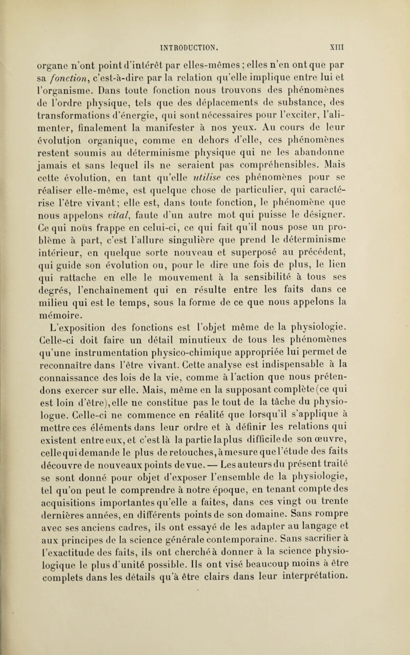 organe n'ont point d’intérêt par elles-mêmes ; elles n on ont que par sa fonction, c’est-à-dire par la relation qu’elle implique entre lui et l’organisme. Dans toute fonction nous trouvons des phénomènes de l’ordre physique, tels que des déplacements de substance, des transformations d’énergie, qui sont nécessaires pour l’exciter, l’ali¬ menter, finalement la manifester à nos yeux. Au cours de leur évolution organique, comme en dehors d’elle, ces phénomènes restent soumis au déterminisme physique qui ne les abandonne jamais et sans lequel ils ne seraient pas compréhensibles. Mais cette évolution, en tant qu’elle utilise ces phénomènes pour se réaliser elle-même, est quelque chose de particulier, qui caracté¬ rise l’être vivant; elle est, dans toute fonction, le phénomène que nous appelons vital, faute d’un autre mot qui puisse le désigner. Ce qui nous frappe en celui-ci, ce qui fait qu’il nous pose un pro¬ blème à part, c’est l’allure singulière que prend le déterminisme intérieur, en quelque sorte nouveau et superposé au précédent, qui guide son évolution ou, pour le dire une fois de plus, le lien qui rattache en elle le mouvement à la sensibilité à tous ses degrés, l’enchaînement qui en résulte entre les faits dans ce milieu qui est le temps, sous la forme de ce que nous appelons la mémoire. L’exposition des fonctions est l’objet même de la physiologie. Celle-ci doit faire un détail minutieux de tous les phénomènes qu'une instrumentation physico-chimique appropriée lui permet de reconnaître dans l’être vivant. Cette analyse est indispensable à la connaissance des lois de la vie, comme à l’action que nous préten¬ dons exercer sur elle. Mais, même en la supposant complète (ce qui est loin d’être),elle ne constitue pas le tout de la tâche du physio¬ logue. Celle-ci ne commence en réalité que lorsqu’il s’applique à mettre ces éléments dans leur ordre et à définir les relations qui existent entre eux, et c’est là la partie laplus difficile de son œuvre, cellequidemande le plus deretouches,àmesurequel’ôtudc des faits découvre de nouveaux points de vue. — Les auteurs du présent traité se sont donné pour objet d’exposer l’ensemble de la physiologie, tel qu’on peut le comprendre à notre époque, en tenant compte des acquisitions importantes qu elle a faites, dans ces vingt ou trente dernières années, en différents points de son domaine. Sans rompre avec ses anciens cadres, ils ont essayé de les adapter au langage et aux principes de la science générale contemporaine. Sans sacrifier à l’exactitude des faits, ils ont cherché à donner à la science physio¬ logique le plus d’unité possible. Ils ont visé beaucoup moins à être complets dans les détails qu a être clairs dans leur interprétation.