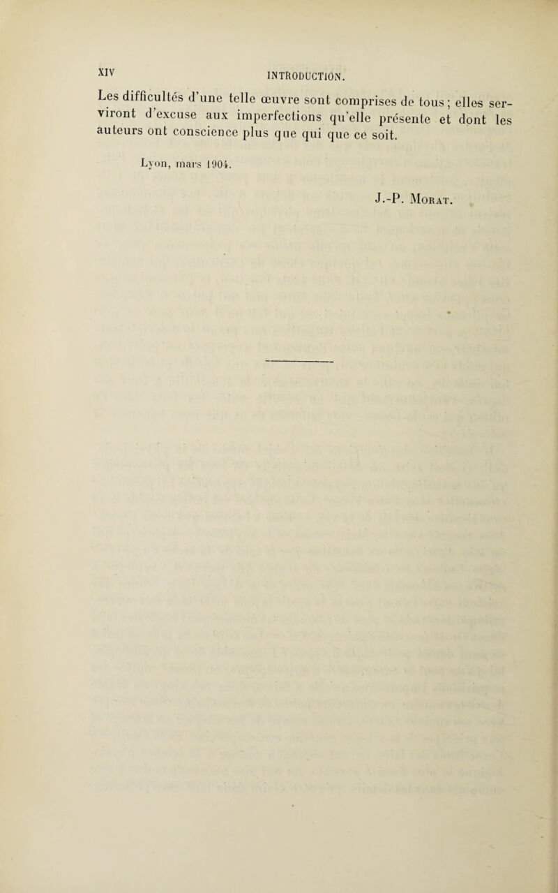 Les difficultés d’une telle œuvre sont comprises de tous; elles ser¬ viront d’excuse aux imperfections quelle présente et dont les auteurs ont conscience plus que qui que ce soit. Lyon, mars 1904. J.-P. Morat.