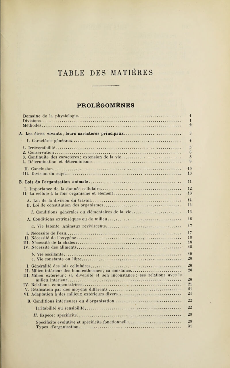 TABLE DES MATIERES PROLÉGOMÈNES Domaine de la physiologie. 1 Divisions. 1 Méthodes. 2 A. Les êtres vivants; leurs caractères principaux. 3 I. Caractères généraux. 4 1. Irréversibilité. 3 2. Conservation. 6 3. Continuité des caractères; extension de la vie. 8 4. Détermination et déterminisme. 9 II. Conclusion. 10 III. Division du sujet. 10 B. Lois de l’organisation animale. 11 I. Importance de la donnée cellulaire. 12 II. La cellule à la fois organisme et élément. 13 A. Loi de la division du travail. 14 B. Loi de constitution des organismes. 14 /. Conditions générales ou élémentaires de la vie. 16 A. Conditions extrinsèques ou de milieu. 16 a. Vie latente. Animaux reviviscents. 17 I. Nécessité de l’eau. 17 IL Nécessité de l’oxygène. 18 III. Nécessité de la chaleur. 18 IV. Nécessité des aliments. 18 b. Vie oscillante. . 19 c. Vie constante ou libre. 20 I. Généralité des lois cellulaires. 20 II. Milieu intérieur des homœothermes ; sa constance. 20 III. Milieu extérieur ; sa diversité et son inconstance ; ses relations avec le milieu intérieur. 20 IV. Relations compensatrices.-. 21 V. Réalisation par des moyens différents. 21 VI. Adaptation à des milieux extérieurs divers. 21 B. Conditions intérieures ou d’organisation. 22 Irritabilité ou sensibilité. 22 II. Espèce; spécificité. 28 Spécificité évolutive et spécificité fonctionnelle. 28 Types d’organisation. 31