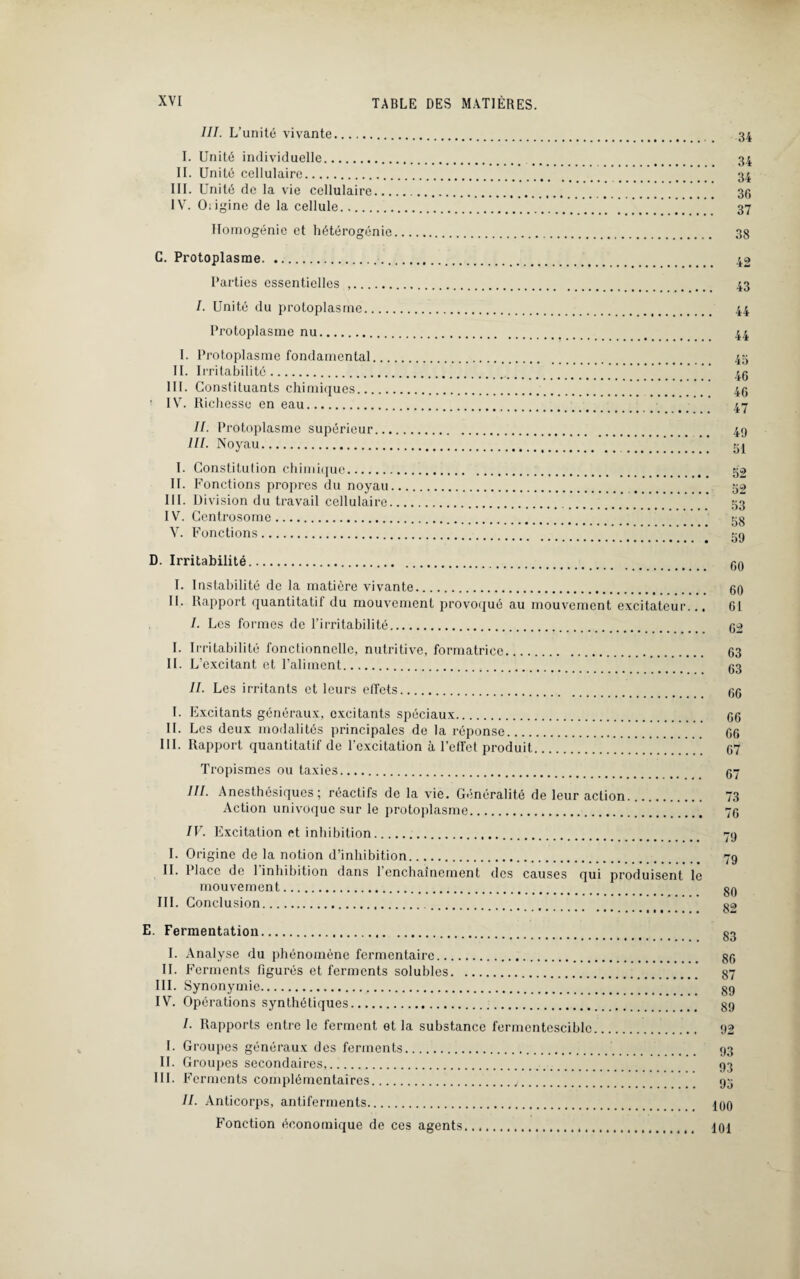 III. L’unité vivante. I. Unité individuelle. II. Unité cellulaire. III. Unité de la vie cellulaire... IV. Oiigine de la cellule. Homogénie et hétérogénie 34 34 34 36 37 38 C. Protoplasme. Parties essentielles .. I. Unité du protoplasme_ Protoplasme nu. I. Protoplasme fondamental... II. Irritabilité. III. Constituants chimiques. IV. Richesse en eau. II. Protoplasme supérieur... III. Noyau. I. Constitution chimique. II. Fonctions propres du noyau III. Division du travail cellulaire IV. Centrosome. V. Fonctions. 42 43 45 46 46 47 49 51 52 52 53 58 59 D. Irritabilité. qq I. Instabilité de la matière vivante. 60 II. Rapport quantitatif du mouvement provoqué au mouvement excitateur... 61 I. Les formes de l’irritabilité. 62 I. Irritabilité fonctionnelle, nutritive, formatrice. 63 II. L’excitant et l’aliment. 63 II. Les irritants et leurs effets. 66 I. Excitants généraux, excitants spéciaux. 66 IL Les deux modalités principales de la réponse. 66 III. Rapport quantitatif de l'excitation à l’effet produit.. 67 Tropismes ou taxies. III. Anesthésiques ; reactifs de la vie. Généralité de leur action. Action univoque sur le protoplasme. IV. Excitation et inhibition. I. Origine de la notion d’inhibition. II. Place de 1 inhibition dans 1 enchaînement des causes qui produisent le mouvement. III. Conclusion. 67 73 76 79 79 80 82 E. Fermentation. I. Analyse du phénomène fermentairc. II. Ferments figurés et ferments solubles. III. Synonymie. IV. Opérations synthétiques. I. Rapports entre le ferment et la substance fermentescible I. Groupes généraux des ferments. II. Groupes secondaires,. III. F crments complémentaires.,. II. Anticorps, antiferments. Fonction économique de ces agents.. 83 86 87 89 89 92 93 93 95 100 101