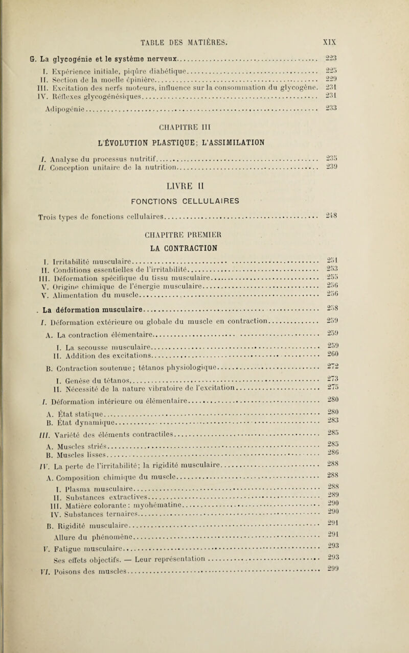 G. La glycogénie et le système nerveux. I. Expérience initiale, piqûre diabétique. II. Section de la moelle épinière. III. Excitation des nerfs moteurs, influence sur la consommation du glycogène. IV. Réflexes glycogénésiques. Adipogénie. 223 225 22'J 231 231 233 CHAPITRE III L'ÉVOLUTION PLASTIQUE; L’ASSIMILATION I. Analyse du processus nutritif. II. Conception unitaire de la nutrition. LIVRE 11 FONCTIONS CELLULAIRES Trois types de fonctions cellulaires. CHAPITRE PREMIER LA CONTRACTION I. Irritabilité musculaire. II. Conditions essentielles de l’irritabilité. III. Déformation spécifique du tissu musculaire. V. Origine chimique de l’énergie musculaire. V. Alimentation du muscle... . La déformation musculaire. /. Déformation extérieure ou globale du muscle en contraction A. La contraction élémentaire. I. La secousse musculaire. IL Addition des excitations. R. Contraction soutenue ; tétanos physiologique. I. Genèse du tétanos,. IL Nécessité de la nature vibratoire de l’excitation. I. Déformation intérieure ou élémentaire... A. État statique. B. État dynamique. III. Variété des éléments contractiles. A. Muscles striés. B. Muscles lisses. IV. La perte de l’irritabilité; la rigidité musculaire. A. Composition chimique du muscle. I. Plasma musculaire. IL Substances extractives. III. Matière colorante: myohématine. IV. Substances ternaires. B. Rigidité musculaire. Allure du phénomène. V. Fatigue musculaire. Ses effets objectifs. — Leur représentation. VI. Poisons des muscles. 235 23!) 248 251 253 255 25 G 25G 258 259 259 259 2G0 272 273 275 280 280 283 285 285 28G 288 288 288 289 290 290 291 291 293 293 299