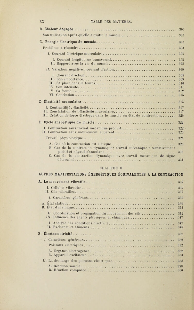 B. Chaleur dégagée.. . 300 Son utilisation après qu’elle a quitté le muscle. 300 C. Énergie électrique du muscle. . 303 Problème à résoudre. 303 /. Gourant électrique musculaire. 305 I. Courant longitudino-transversal. 305 II. Rapport avec la vie du muscle. 308 II. Variation négative ; courant d’action. 300 I. Courant d’action. 300 II. Son importance. 309 III. Sa place dans le temps. 310 IV. Son intensité. 311 V. Sa forme. 312 VI. Conclusion. 315 D. Élasticité musculaire. 315 I. Contractilité ; élasticité. . 317 II. Constatation de l’élasticité musculaire. 317 111. Création de force élastique dans le muscle en état de contraction. 320 E. Cycle énergétique du muscle. 322 I. Contraction sans travail mécanique produit. 322 • 11. Contraction sans mouvement apparent. 323 Travail physiologique. 321 A. Cas où la contraction est statique. . 32G R. Cas de la contraction dynamique ; travail mécanique alternativement positif et négatif s’annulant. 330 C. Cas de la contraction dynamique avec travail mécanique de signe déterminé. 331 CHAPITRE II AUTRES MANIFESTATIONS ÉNERGÉTIQUES ÉQUIVALENTES A LA CONTRACTION A. Le mouvement vibratile. 337 I. Cellules vibratiles. 337 11. Cils vibratiles. 337 /. Caractères généraux. 339 A. État statique. 339 B. État dynamique. 341 II. Coordination et propagation du mouvement des cils. 342 III. Influence des agents physiques et chimiques. 347 I. Analyse des conditions d’activité. 347 II. Excitants et aliments. 348 B. Électromotricité. 352 I. Caractères généraux. 352 Poissons électriques. 352 A. Organes électrogènes. 352 B. Appai'eil excitateur_•. 353 II. La décharge des poissons électriques. 358 A. Réaction simple. 358 B. Réaction composée.... 360