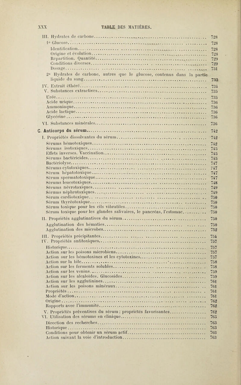 III. Hydrates de carbone. 1° Glucose... Identification. Origine et évolution...... Répartition. Quantité... Conditions diverses.. Dosage.. 2° Hydrates de carbone, autres que le glucose, contenus dans la partie liquide du sang. IX7. Extrait éthéré. V. Substances extractives. 728 728 728 728 729 729 731 733 734 735 Urée. Acide urique. Ammoniaque. Acide lactique. Glycérine. XTI. Substances minérales 735 730 730 730 730 730 C. Anticorps du sérum. I. Propriétés dissolvantes du sérum. Sérums hémotoxiques. Sérums isotoxiques. Effets inverses. Vaccination. Sérums bactéricides. Bactériolyse. Sérums cytotoxiques. . Sérum hépatotoxique. Sérum spermatotoxique. Sérums leucotoxiques. Sérums névrotoxiques. Sérums néphrotoxiques. Sérum cardiotoxique. Sérum thyréotoxique. Sérum toxique pour les cils vibratiles. Sérum toxique pour les glandes salivaires, le pancréas, l’estomac II. Propriétés agglutinatives du sérum. Agglutination des hématies. Agglutination des microbes. III. Propriétés précipitantes. IV. Propriétés antitoxiques. Historique. Action sur les poisons microbiens. Action sur les hémotoxines et les cytotoxines. Action sur la bile.•. Action sur les ferments solubles. Action sur les venins. Action sur les alcaloïdes. Glucosides. . Action sur les agglutinines. Action sur les poisons minéraux. Propriétés. Mode d’action. Origine. . Rapports avec l'immunité.. Y. Propriétés préventives du sérum: propriétés favorisantes. VI. Utilisation des sérums en clinique. Direction des recherches. Historique... Conditions pour obtenir un sérum actif. Action suivant la voie d’introduction. 745 745 747 / 47 747 747 748 749 749 750 750 750 750 750 750 752 754 757 757 757 757 758 758 759 759 761 761 761 761 762 762 762 763 763 763 763 763