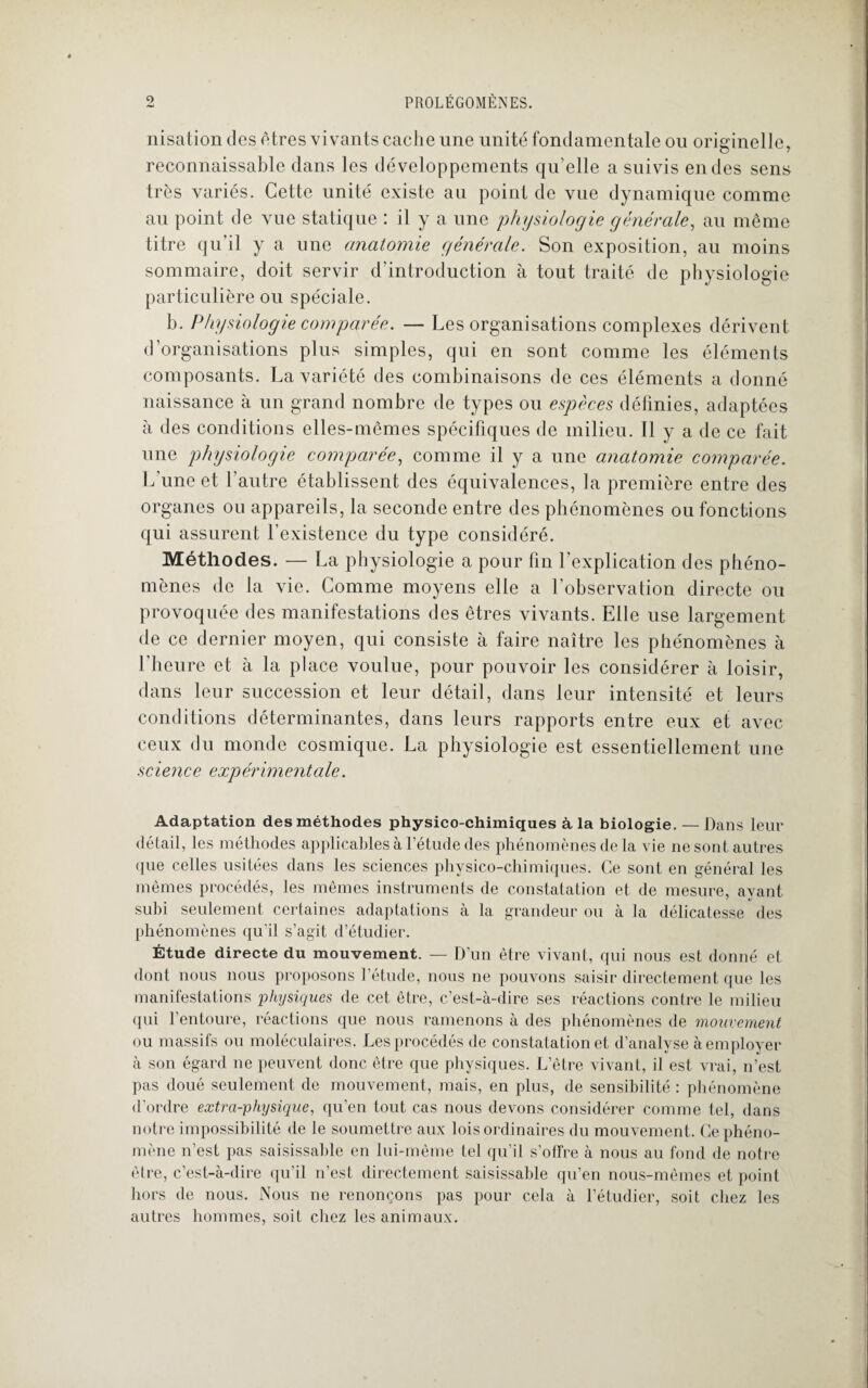 nisation des êtres vivants cache une unité fondamentale ou originelle, reconnaissable dans les développements qu’elle a suivis en des sens très variés. Cette unité existe au point de vue dynamique comme au point de vue statique : il y a une 'physiologie générale, au même titre qu’il y a une anatomie générale. Son exposition, au moins sommaire, doit servir d’introduction à tout traité de physiologie particulière ou spéciale. h. Physiologie comparée. — Les organisations complexes dérivent d’organisations plus simples, qui en sont comme les éléments composants. La variété des combinaisons de ces éléments a donné naissance à un grand nombre de types ou espèces définies, adaptées à des conditions elles-mêmes spécifiques de milieu. Il y a de ce fait une physiologie comparée, comme il y a une anatomie comparée. L’une et l’autre établissent des équivalences, la première entre des organes ou appareils, la seconde entre des phénomènes ou fonctions qui assurent l’existence du type considéré. Méthodes. — La physiologie a pour fin l’explication des phéno¬ mènes de la vie. Comme moyens elle a l’observation directe ou provoquée des manifestations des êtres vivants. Elle use largement de ce dernier moyen, qui consiste à faire naître les phénomènes à l’heure et à la place voulue, pour pouvoir les considérer à loisir, dans leur succession et leur détail, dans leur intensité et leurs conditions déterminantes, dans leurs rapports entre eux et avec ceux du monde cosmique. La physiologie est essentiellement une science expérimentale. Adaptation des méthodes physico-chimiques à la biologie. — Dans leur détail, les méthodes applicables à l’étude des phénomènes de la vie ne sont autres que celles usitées dans les sciences physico-chimiques. Ce sont en général les mêmes procédés, les mêmes instruments de constatation et de mesure, ayant subi seulement certaines adaptations à la grandeur ou à la délicatesse des phénomènes qu’il s’agit d’étudier. Étude directe du mouvement. — D’un être vivant, qui nous est donné et dont nous nous proposons l’étude, nous ne pouvons saisir directement que les manifestations physiques de cet être, c’est-à-dire ses réactions contre le milieu qui l’entoure, réactions que nous ramenons à des phénomènes de mouvement ou massifs ou moléculaires. Les procédés de constatation et d’analyse à employer à son égard ne peuvent donc être que physiques. L’être vivant, il est vrai, n’est pas doué seulement de mouvement, mais, en plus, de sensibilité : phénomène d’ordre extra-physique, qu’en tout cas nous devons considérer comme tel, dans notre impossibilité de le soumettre aux lois ordinaires du mouvement. Ce phéno¬ mène n’est pas saisissable en lui-même tel qu’il s’offre à nous au fond de notre être, c’est-à-dire qu’il n’est directement saisissable qu’en nous-mêmes et point hors de nous. Nous ne renonçons pas pour cela à l’étudier, soit chez les autres hommes, soit chez les animaux.