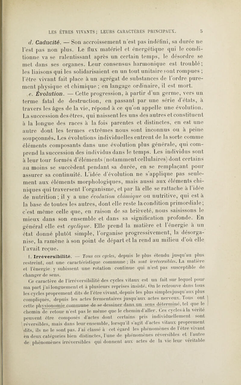 d. Caducité. — Son accroissement n'est pas indéfini, sa durée ne l’est pas non plus. Le flux matériel et énergétique qui le condi¬ tionne va se ralentissant après un certain temps, le désordre se met dans ses organes. Leur consensus harmonique est troublé; les liaisons qui les solidarisaient en un tout unitaire sont rompues ; l'ôtre vivant fait place à un agrégat de substances de l’ordre pure¬ ment physique et chimique ; en langage ordinaire, il est mort. e. Évolution. — Cette progression, à partir d un germe, vers un terme fatal de destruction, en passant par une série d’états, à travers les âges de la vie, répond à ce qu’on appelle une évolution. La succession des êtres, qui naissent les uns des autres et constituent à la longue des races à la fois parentes et distinctes, en est une autre dont les termes extrêmes nous sont inconnus ou à peine soupçonnés. Les évolutions individuelles entrent de la sorte comme éléments composants dans une évolution plus générale, qui com¬ prend la succession des individus dans le temps. Les individus sont à leur tour formés d’éléments (notamment cellulaires) dont certains au moins se succèdent pendant sa durée, en se remplaçant pour assurer sa continuité. L idée d évolution ne s applique pas seule¬ ment aux éléments morphologiques, mais aussi aux éléments eth¬ niques qui traversent l’organisme, et par là elle se rattache à 1 idée de nutrition; il y a une évolution chimique ou nutritive, qui est à la base de toutes les autres, dont elle reste la condition primordiale; c’est même celle que, en raison de sa brièveté, nous saisissons le mieux dans son ensemble et dans sa signification profonde. En général elle est cyclique. Elle prend la matière et l’énergie à un état donné plutôt simple, l’organise progressivement, la désorga¬ nise, la ramène à son point de départ et la rend au milieu d où elle l’avait reçue. 1. Irréversibilité. — Tous ces cycles, depuis le plus étendu jusqu’au plus restreint, ont une caractéristique commune ; ils sont irréversibles. La matière et l’énergie y subissent une rotation continue qui n’est pas susceptible de changer de sens. Ce caractère de l’irréversibilité des cycles vitaux est un fait sui lequel poui ma part j’ai longuement et à plusieurs reprises insisté. On le retrouve dans tous les cycles proprement dits de l’ôtre vivant, depuis les plus simplesjusqu aux plus compliqués, depuis les actes fermentaires jusqu aux actes nerveux. Inus oui cette physionomie commune de se dessiner dans un sens détermine, l<‘l que le chemin chTrêtour n’est pas le même que le chemin d’aller. Ces cycles à la vérité peuvent être composés d’actes dont certains pris individuellement sont réversibles, mais dans leur ensemble, lorsqu’il s’agit d’actes vitaux proprement dits, ils ne le sont pas. .1 ai classé à cet égard les phénomènes de 1 èlie \i\ant en deux catégories bien distinctes, 1 une de phénomènes réversibles et laulie de phénomènes irréversibles qui donnent aux actes de la vie leur véiitable