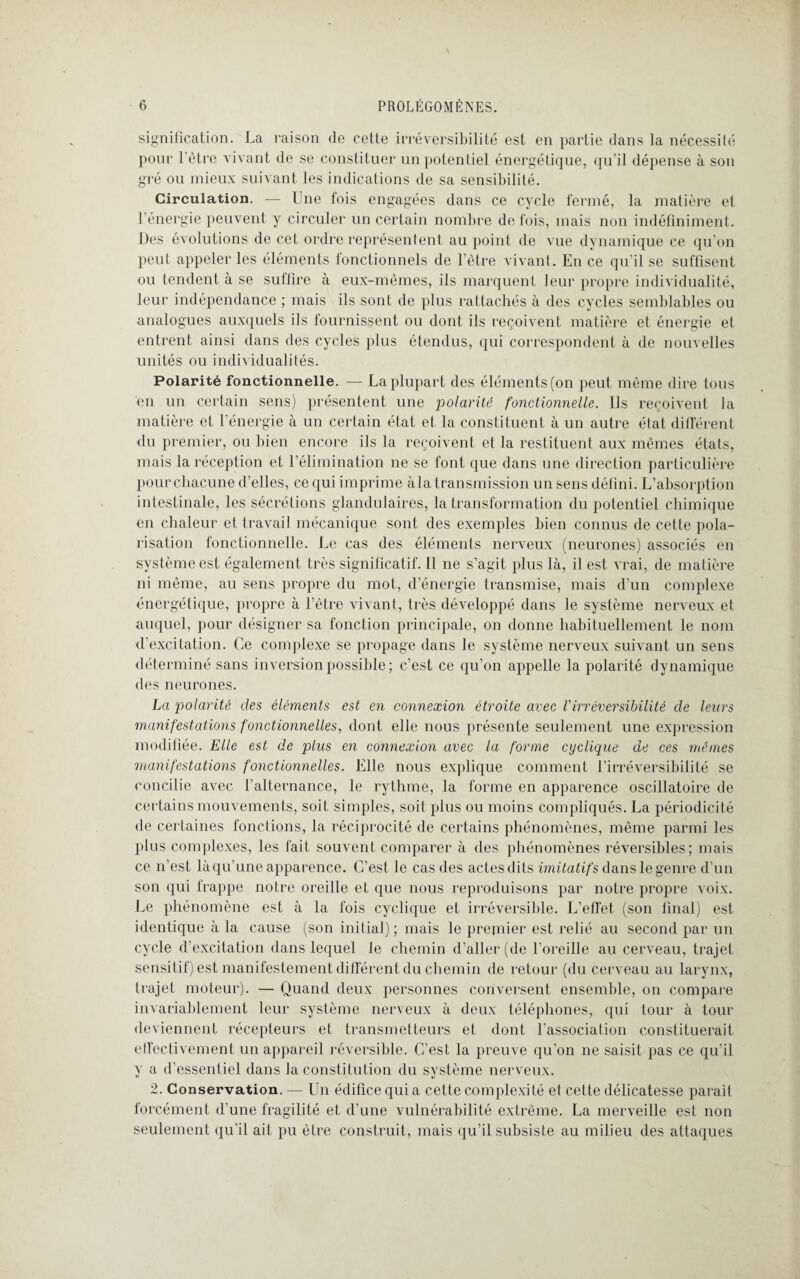 signification. La raison de cette irréversibilité est en partie dans la nécessité pour l'ètre vivant de se constituer un potentiel énergétique, qu’il dépense à son gré ou mieux suivant les indications de sa sensibilité. Circulation. — Une fois engagées dans ce cycle fermé, la matière et l’énergie peuvent y circuler un certain nombre de fois, mais non indéfiniment. Des évolutions de cet ordre représentent au point de vue dynamique ce qu’on peut appeler les éléments fonctionnels de l’être vivant. En ce qu’il se suffisent ou tendent à se suffire à eux-mêmes, ils marquent leur propre individualité, leur indépendance ; mais ils sont de plus rattachés à des cycles semblables ou analogues auxquels ils fournissent ou dont ils reçoivent matière et énergie et entrent ainsi dans des cycles plus étendus, qui correspondent à de nouvelles unités ou individualités. Polarité fonctionnelle. — La plupart des éléments (on peut même dire tous en un certain sens) présentent une polarité fonctionnelle. Ils reçoivent la matière et l’énergie à un certain état et la constituent à un autre état différent du premier, ou bien encore ils la reçoivent et la restituent aux mêmes états, mais la réception et l’élimination ne se font que dans une direction particulière pour chacune d’elles, ce qui imprime àla transmission un sens défini. L’absorption intestinale, les sécrétions glandulaires, la transformation du potentiel chimique en chaleur et travail mécanique sont des exemples bien connus de cette pola¬ risation fonctionnelle. Le cas des éléments nerveux (neurones) associés en système est également très significatif. Il ne s’agit plus là, il est vrai, de matière ni même, au sens propre du mot, d’énergie transmise, mais d’un complexe énergétique, propre à l’être vivant, très développé dans le système nerveux et auquel, pour désigner sa fonction principale, on donne habituellement le nom d’excitation. Ce complexe se propage dans le système nerveux suivant un sens déterminé sans inversion possible ; c’est ce qu’on appelle la polarité dynamique des neurones. La polarité des éléments est en connexion étroite avec l'irréversibilité de leurs manifestations fonctionnelles, dont elle nous présente seulement une expression modifiée. Elle est de plus en connexion avec la forme cyclique de ces mêmes manifestations fonctionnelles. Elle nous explique comment l’irréversibilité se concilie avec l’alternance, le rythme, la forme en apparence oscillatoire de certains mouvements, soit simples, soit plus ou moins compliqués. La périodicité de certaines fonctions, la réciprocité de certains phénomènes, même parmi les plus complexes, les fait souvent comparer à des phénomènes réversibles; mais ce n’est là qu’une apparence. C’est le cas des actes dits imitatifs dans le genre d’un son qui frappe notre oreille et que nous reproduisons par notre propre voix. Le phénomène est à la fois cyclique et irréversible. L’effet (son final) est identique à la cause (son initial) ; mais le prejnier est relié au second par un cycle d’excitation dans lequel le chemin d’aller (de l’oreille au cerveau, trajet sensitif) est manifestement différent du chemin de retour (du cerveau au larynx, trajet moteur). — Quand deux personnes conversent ensemble, on compare invariablement leur système nerveux à deux téléphones, qui tour à tour deviennent récepteurs et transmetteurs et dont l'association constituerait effectivement un appareil réversible. C’est la preuve qu'on ne saisit pas ce qu’il y a d’essentiel dans la constitution du système nerveux. 2. Conservation. — Un édifice qui a cette complexité et cette délicatesse parait forcément d’une fragilité et d’une vulnérabilité extrême. La merveille est non seulement qu’il ait pu être construit, mais qu’il subsiste au milieu des attaques