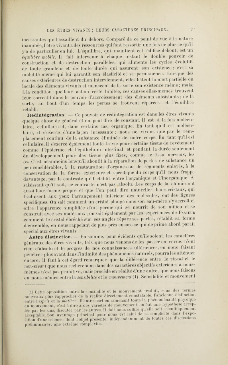 incessantes qui l'assaillent du dehors. Comparé de ce point de vue à la nature inanimée, l'être vivant a des ressources qui font ressortir une fois de plus ce qu’il y a de particulier en lui. L’équilibre, qui maintient cet édifice debout, est un équilibre mobile. Il fait intervenir à chaque instant le double pouvoir de construction et de destruction parallèles, qui alimente les cycles évolutifs de toute grandeur et de toute durée qui assurent son existence ; c'est sa mobilité même qui lui garantit son élasticité et sa permanence. Lorsque des causes extérieures de destruction interviennent, elles hâtent la mort partielle ou locale des éléments vivants et menacent de la sorte son existence même; mais, à la condition que leur action reste limitée, ces causes elles-mêmes trouvent leur correctif dans le pouvoir d’accroissement des éléments subsistants ; de la sorte, au bout d'un temps les pertes se trouvent réparées et l’équilibre rétabli. Rédintégration. — Ce pouvoir de rédintégration est dans les êtres vivants quelque chose de général et on peut dire de constant. Il est à la fois molécu¬ laire, cellullaire et, dans certains cas, organique. En tant qu’il est molécu¬ laire, il s’exerce d’une façon incessante; nous ne vivons que par le rem¬ placement continu de la substance éliminée de notre corps. En tant qu’il est cellulaire, il s’exerce également toute la vie pour certains lissus de revêtement comme l’épiderme et l’épithélium intestinal et pendant la durée seulement du développement pour des tissus plus fixes, comme le tissu nerveux, les os. C’est néanmoins lorsqu’il aboutit à la réparation de pertes de substance un peu considérables, à la restauration d'organes ou de segments enlevés, à la conservation de la forme extérieure et spécifique du corps qu il nous frappe davantage, par le contraste qu’il établit entre l’organique et 1 inorganique. Si saisissant qu’il soit, ce contraste n’est pas absolu. Les corps de la chimie oui aussi leur forme propre et que l’on peut dire naturelle ; leurs cristaux, qui traduisent aux yeux l’arrangement intérieur des molécules, ont des figures spécifiques. On sait comment un cristal plongé dans son eau-mère s’y accroît et offre l’apparence simplifiée d’un germe qui se nourrit de son milieu et se construit avec ses matériaux; on sait également par les expériences de Pasteur comment le cristal ébréché sur ses angles répare ses pertes, rétablit sa forme d’ensemble, en nous rappelant de plus près encore ce qui de prime abord paraît spécial aux êtres vivants. Autre distinction. — En somme, pour évidents qu ils soient, les caractères généraux des êtres vivants, tels que nous venons de les passer en revue, n’ont rien d’absolu et le progrès de nos connaissances ultérieures, en nous faisant pénétrer plus avant dans l’intimité des phénomènes naturels, pourra les atténuer encore. Il faut à cet égard remarquer que la différence entre le vivant et le non-vivant que nous recherchons dans des caractères objectifs extérieurs à nous- mêmes n’est pas primitive, mais procède en réalité d'une autre, que nous faisons en nous-mêmes entre la sensibilité et le mouvement (1). Sensibilité et mouvement (1) Cette opposition entre la sensibilité et le mouvement traduit, sous des termes nouveaux plus rapprochés de la réalité directement constatable, 1 ancienne distinction entre l’esprit et la matière. D’autre part en ramenant toute la phénoménalité physique au mouvement, c’est-à-dire à des variétés de mouvement, on fait une hypothèse accep¬ tée par les uns, discutée par les autres. Il doit nous suffire quVUe soit scientifiquement acceptable. Son avantage principal pour nous est celui de sa simplicité dans 1 expo¬ sition d’une science, dont l’objet présente, indépendamment de toutes ces discussions préliminaires, une extrême complexité.