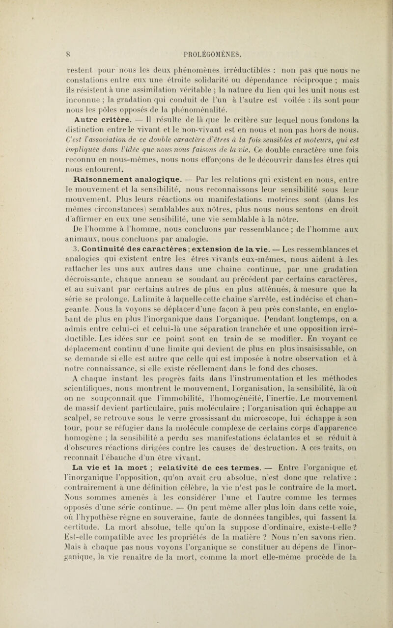 restent pour nous les deux phénomènes irréductibles : non pas que nous ne constations entre eux une étroite solidarité ou dépendance réciproque ; mais ils résistent à une assimilation véritable ; la nature du lien qui les unit nous est inconnue ; la gradation qui conduit de l'un à l’autre est voilée : ils sont pour nous les pôles opposés de la phénoménalité. Autre critère. — 11 résulte de là que le critère sur lequel nous fondons la distinction entre le vivant et le non-vivant est en nous et non pas hors de nous. C'est Vassociation de ce double caractère d'êtres à la fois sensibles et moteurs, qui est impliquée dans l'idée que nous nous faisons de la vie. Ce double caractère une fois reconnu en nous-mêmes, nous nous efforçons de le découvrir dans les êtres qui nous entourent. Raisonnement analogique. — Par les relations qui existent en nous, entre le mouvement et la sensibilité, nous reconnaissons leur sensibilité sous leur mouvement. Plus leurs réactions ou manifestations motrices sont (dans les mêmes circonstances) semblables aux nôtres, plus nous nous sentons en droit d'affirmer en eux une sensibilité, une vie semblable à la nôtre. De l'homme à l'homme, nous concluons par ressemblance ; de l’homme aux animaux, nous concluons par analogie. 3. Continuité des caractères; extension de la vie. — Les ressemblances et analogies qui existent entre les êtres vivants eux-mêmes, nous aident à les rattacher les uns aux autres dans une chaîne continue, par une gradation décroissante, chaque anneau se soudant au précédent par certains caractères, et au suivant par certains autres de plus en plus atténués, à mesure que la série se prolonge. Lalimite à laquelle cette chaîne s’arrête, est indécise et chan¬ geante. Nous la voyons se déplacer d'une façon à peu près constante, en englo¬ bant de plus en plus l’inorganique dans l’organique. Pendant longtemps, on a admis entre celui-ci et celui-là une séparation tranchée et une opposition irré¬ ductible. Les idées sur ce point sont en train de se modifier. En voyant ce déplacement continu d'une limite qui devient de plus en plus insaisissable, on se demande si elle est autre que celle qui est imposée à notre observation et à notre connaissance, si elle existe réellement dans le fond des choses. A chaque instant les progrès faits dans l’instrumentation et les méthodes scientifiques, nous montrent le mouvement, l’organisation, la sensibilité, là où on ne soupçonnait que l’immobilité, l'homogénéité, l’inertie. Le mouvement de massif devient particulaire, puis moléculaire ; l’organisation qui échappe au scalpel, se retrouve sous le verre grossissant du microscope, lui échappe à son tour, pour se réfugier dans la molécule complexe de certains corps d’apparence homogène ; la sensibilité a perdu ses manifestations éclatantes et se réduit à d’obscures réactions dirigées contre les causes de destruction. A ces traits, on reconnaît l’ébauche d’un être vivant. La vie et la mort ; relativité de ces termes. — Entre l’organique et l'inorganique l’opposition, qu’on avait cru absolue, n’est donc que relative : contrairement à une définition célèbre, la vie n’est pas le contraire de la mort. Nous sommes amenés à les considérer l’une et l'autre comme les termes opposés d’une série continue. — On peut même aller plus loin dans cette voie, où l'hypothèse règne en souveraine, faute de données tangibles, qui fassent la certitude. La mort absolue, telle qu'on la suppose d’ordinaire, existe-t-elle ? Est-elle compatible avec les propriétés de la matière ? Nous n'en savons rien. Mais à chaque pas nous voyons l’organique se constituer au dépens de l’inor¬ ganique, la vie renaître de la mort, comme la mort elle-même procède de la