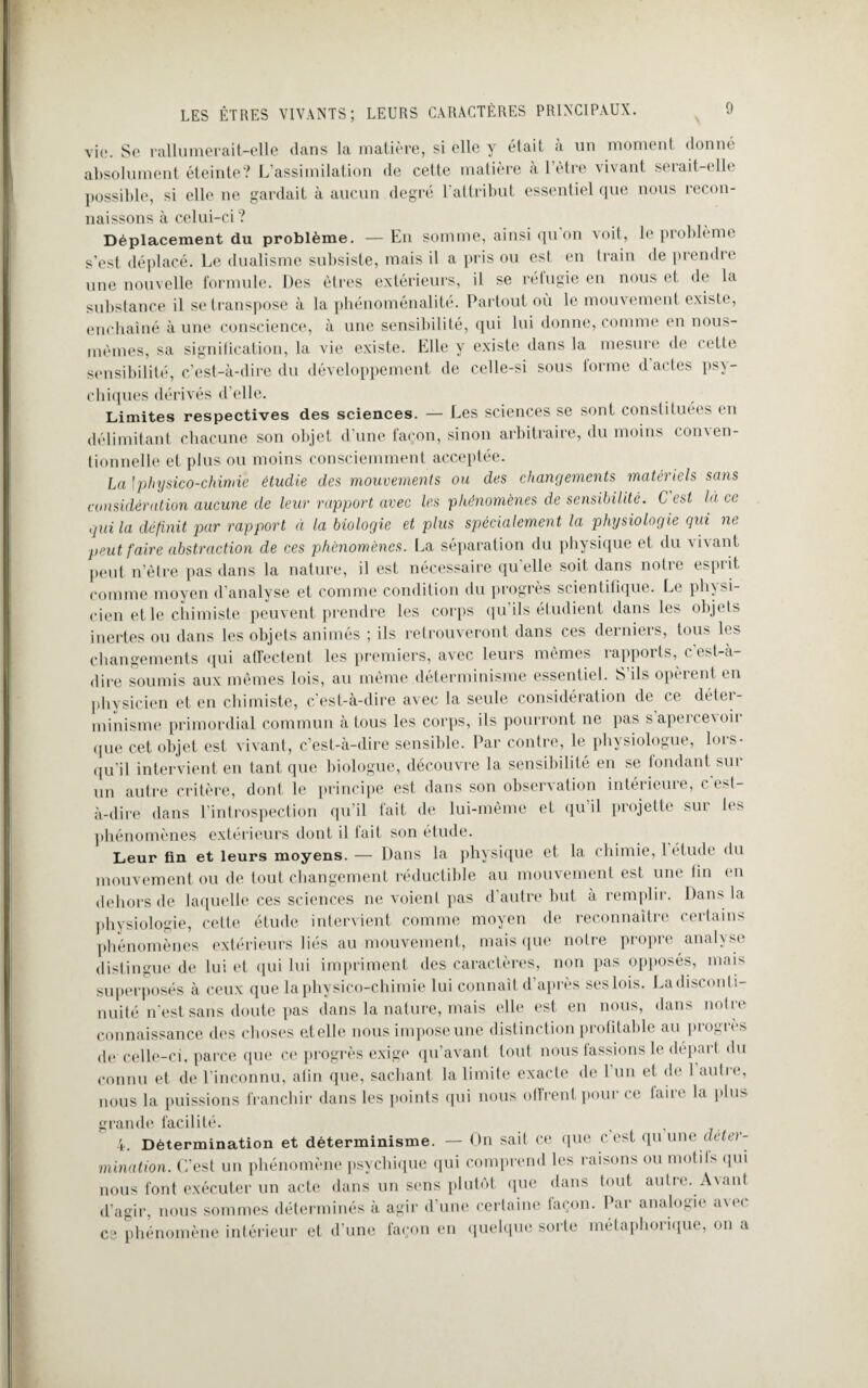 vie. Se rallumerait-elle dans la matière, si elle y était a un moment donné absolument éteinte? L’assimilation de cette matière à l’être vivant serait-elle possible, si elle ne gardait à aucun degré l’attribut essentiel que nous recon¬ naissons à celui-ci? Déplacement du problème. — En somme, ainsi qu on voit, le problème s’est déplacé. Le dualisme subsiste, mais il a pris ou est en train de prendre une nouvelle formule. Des êtres extérieurs, il se réfugie en nous et de la substance il se transpose à la phénoménalité. Partout où le mouvement existe, enchaîné à une conscience, à une sensibilité, qui lui donne, comme en nous- mêmes, sa signification, la vie existe. Elle y existe dans la mesure de cette sensibilité, c’est-à-dire du développement de celle-si sous forme d actes psy¬ chiques dérivés d’elle. Limites respectives des sciences. — Les sciences se sont constituées en délimitant chacune son objet d’une façon, sinon arbitraire, du moins conven¬ tionnelle et plus ou moins consciemment acceptée. La \ physico-chimie étudie des mouvements ou des changements matériels sans considération aucune de leur rapport avec les phénomènes de sensibilité. C est là ce qui la définit par rapport à la biologie et plus spécialement la physiologie qui ne peut faire abstraction de ces phénomènes. La séparation du physique et du vivant peut n’ètre pas dans la nature, il est nécessaire qu'elle soit dans notre esprit comme moyen d’analyse et comme condition du progrès scientifique. Le physi¬ cien et le chimiste peuvent prendre les corps qu’ils étudient dans les objets inertes ou dans les objets animés ; ils retrouveront dans ces derniers, tous les changements qui affectent les premiers, avec leurs mêmes rapports, cest-à- dire soumis aux mêmes lois, au même déterminisme essentiel. S’ils opèrent en physicien et en chimiste, c’est-à-dire avec la seule considération de ce détei- minisme primordial commun à tous les corps, ils pourront ne pas s apercevoir que cet objet est vivant, c’est-à-dire sensible. Par contre, le physiologue, lors¬ qu'il intervient en tant que biologue, découvre la sensibilité en se fondant sur un autre critère, dont le principe est dans son observation intérieure, cest- à-dire dans l’introspection qu’il fait de lui-même et qu il projette sur les phénomènes extérieurs dont il fait son étude. Leur fin et leurs moyens. — Dans la physique et la chimie, 1 etude du mouvement ou de tout changement réductible au mouvement est une tin en dehors de laquelle ces sciences ne voient pas d’autre but à remplir. Dans la physiologie, cette étude intervient comme moyen de reconnaître certains phénomènes extérieurs liés au mouvement, mais que notre propre analyse distingue de lui et qui lui impriment des caractères, non pas opposés, mais superposés à ceux que la physico-chimie lui connaît d’après seslois. Ladisconti- nuité n’est sans doute pas dans la nature, mais elle est en nous, dans notre connaissance des choses atelle nous impose une distinction profitable au progrès de celle-ci, parce que ce progrès exige qu’avant tout nous fassions le départ du connu et de l’inconnu, atin que, sachant la limite exacte de l’un et de 1 autre, nous la puissions franchir dans les points qui nous offrent pour ce taire la plus grande facilité. i ; 4. Détermination et déterminisme. — On sait ce que c est qu une déter¬ mination. C’est un phénomène psychique qui comprend les raisons ou motifs qui nous font exécuter un acte dans un sens plutôt que dans tout autre. Avant d’agir, nous sommes déterminés à agir d’une certaine façon. Par analogie avec ce phénomène intérieur et d’une façon en quelque sorte métaphorique, on a