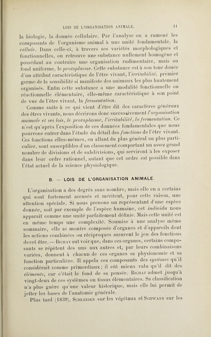la biologie, la donnée cellulaire. Par l’analyse on a ramené les composants de l’organisme animal à une unité fondamentale, la cellule. Dans celle-ci, à travers ses variétés morphologiques et fonctionnelles, on retrouve une substance nullement homogène et possédant au contraire une organisation rudimentaire, mais au fond uniforme, 1 a protoplasme. Cette substance esta son tour douée d’un attribut caractéristique de l’être vivant, 1 irritabilité, premier germe de la sensibilité si manifeste des animaux les plus hautement organisés. Eniin cette substance a une modalité fonctionnelle ou réactionnelle élémentaire, elle-même caractéristique a son point de vue de l’être vivant, la fermentation. Comme suite à ce qui vient d’être dit des caractères généraux des êtres vivants, nous décrirons donc successivement / organisation animale et ses lois, le protoplasme, l’irritabilité, la fermentation. Ce il est qu après 1 exposition de ces données fondamentales que nous pourrons entrer dans l’étude du détail des fonctions del être v ivant. Ces fonctions elles-mêmes, en allant du plus général au plus parti¬ culier, sont susceptibles d’un classement comportant un assez grand nombre de divisions et de subdivisions, qui serviront aies exposer dans leur ordre rationnel, autant que cet ordre est possible dans l’état actuel de la science physiologique. B. — LOIS DE L’ORGANISATION ANIMALE. L’organisation a des degrés sans nombre, mais elle en a certains qui sont fortement accusés et méritent, pour cette raison, une attention spéciale. Si nous prenons un représentant d une espèce donnée, soit par exemple de 1 espèce humaine, cet individu nous apparaît comme une unité parfaitement définie. Mais cette unité est en même temps une complexité. Soumise a une analyse même sommaire, elle se montre composée d organes et d appareils dont les actions combinées ou réciproques assurent le jeu des fonctions de cet être. — Biciiaï sut voir que, dans ces organes, certains compo¬ sants se répètent des uns aux autres et, par leurs combinaisons variées, donnent à chacun de ces organes sa physionomie et sa fonction particulière. Il appela ces composants des systèmes qu il considérait comme primordiaux; il eût mieux valu qu il dit des éléments, car c’était le fond de sa pensée. Biciiat admet jusqu a vingt-deux de ces systèmes ou tissus élémentaires. Sa classilication n'a plus guère qu’une valeur historique, mais elle lui permit de jetter les bases de l’anatomie générale. Plus tard (1839), Sciileiden sur les végétaux et Schwann sur les