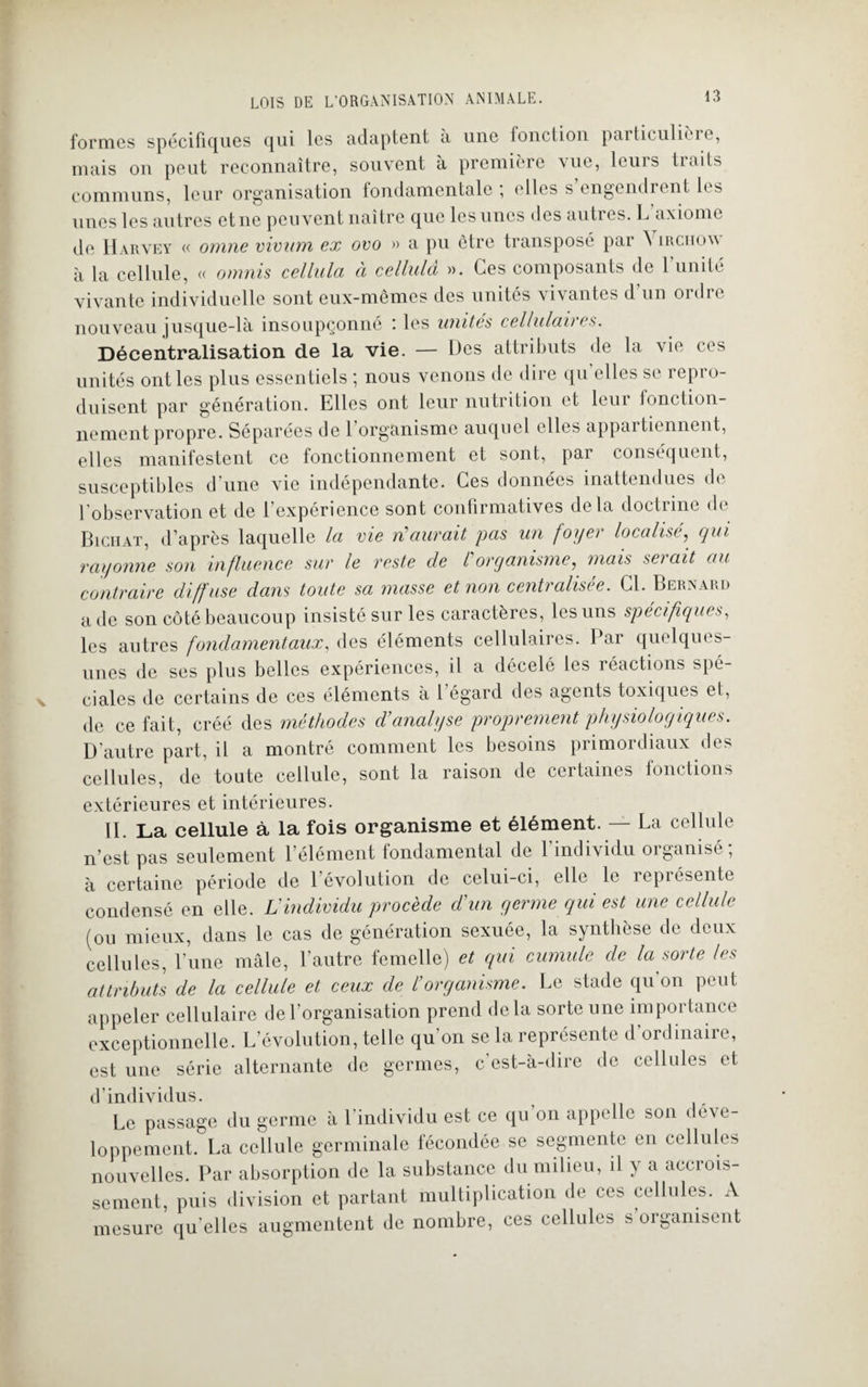 formes spécifiques qui les adaptent à une fonction particulière, mais on peut reconnaître, souvent à première \uc, lcui s tiails communs, leur organisation fondamentale , elles s engendrent les unes les autres et ne peuvent naître que les unes des auti es. L axiome de Harvey « omne vivum ex ovo » a pu être transposé par ^ irciiow à la cellule, « omnis cellula à cellulâ ». Ces composants de l’unité vivante individuelle sont eux-mêmes des unités vivantes d un oïdio nouveau jusque-là insoupçonné : les unités cellulaires. Décentralisation de la vie. — Des attributs de la vie ces unités ont les plus essentiels ; nous venons de dire qu’elles se repro¬ duisent par génération. Elles ont leur nutrition et leur fonction¬ nement propre. Séparées de 1 organisme auquel elles appai tiennent, elles manifestent ce fonctionnement et sont, par conséquent, susceptibles d'une vie indépendante. Ces données inattendues de l’observation et de l’expérience sont confirmatives delà doctrine de Biciiat, d’après laquelle la vie n’aurait pas un foyer localisé, qui rayonne son influence sur le reste cle /’organisme, mais serait au contraire diffuse dans toute sa masse et non centralisée. Cl. Bernard a de son côté beaucoup insisté sur les caractères, les uns spécifiques, les autres fondamentaux, des éléments cellulaires. Par quelques- unes de ses plus belles expériences, il a décelé les réactions spé¬ ciales de certains de ces éléments à 1 égard des agents toxiques et, de ce fait, créé des méthodes d’analyse proprement physiologiques. D’autre part, il a montré comment les besoins primordiaux des cellules, de toute cellule, sont la raison de certaines fonctions extérieures et intérieures. II. La cellule à la fois organisme et élément. — La cellule n’est pas seulement l’élément fondamental de l’individu organisé; à certaine période de l’évolution de celui-ci, elle le îepiésentc condensé en elle. L'individu procède cl’un germe qui est une cellule (ou mieux, dans le cas de génération sexuée, la synthèse de deux cellules, l’une mâle, l’autre femelle) et qui cumule de la sorte les attributs de la cellule et ceux de l’organisme. Le stade qu’on peut appeler cellulaire de l’organisation prend delà sorte une importance exceptionnelle. L’évolution, telle qu’on se la représente d’ordinaire, est une série alternante de germes, c est-à-dire de cellules et d’individus. Le passage du germe à l’individu est ce qu’on appelle son déve¬ loppement. La cellule germinale fécondée se segmente en cellules nouvelles. Par absorption de la substance du milieu, il y a accrois¬ sement, puis division et partant multiplication de ces cellules. A mesure quelles augmentent de nombre, ces cellules s’organisent