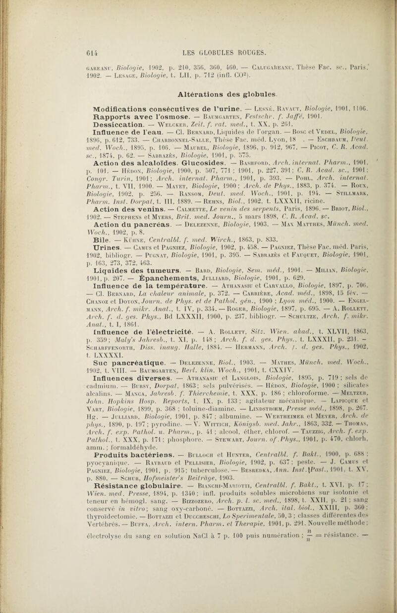 gare an u, Biologie, 11)02, ]>. 210, 356. 360, 460. — CalugaReànu, Thèse Fac. st\, Paris.' 1902. — Lesage, Biologie, t. LII, p. 712 (infl. CO2). Altérations des globules Modifications consécutives de l’urine. — Lesné, Ravact, Biologie, 1901, ! 10G. Rapports avec l’osmose. — Batjmgarten, Festschr. f. Jaffé, 1901. Dessiccation. — Welcker, Zeif. f. rat. mecl., t. XX, p. 261. Influence de l’eau. — CL Bernard, Liquides de l’organ. — Bosc et Vedel, Biologie. 1896, p. 612, 733. — Ciiarbonnel-Salle, Thèse Fac. méd. Lyon, 18 . — Eschbaum, Veut, med. Woch., 1895, p. 106. — Maurel, Biologie, 1896, p. 912, 907. — Picot, C. B. Acad, sc., 1874, p. 62. — Sabrazès, Biologie, 1901, p. 575. Action des alcaloïdes. Glucosides. — Bashford, Arch. internat. Pharm., 1901, p. 101. — LIédon, Biologie, 1900, p. 507, 771 ; 1901, p. 227, 391; C. R. Acad, sc., 1901: Congr. Turin, 1901; Arch. internat. Pharm., 1901, p. 393. — Pohl, Arch. internat. Pharm., t. VII, 1900. — Mayet, Biologie, 1900; Arch. de Phys., 1883, p. 374. — Roux, Biologie, 1902, p. 256. — Ransom, Veut. med. Woch., 1901, p. 194. — Stillmark, Pharm. Inst. Dorpat.î. III, 1889. — Rehns, Biol., 1902, t. LXXXII, ricine. Action des venins. — Calmette, Le venin des serpents, Paris, 1896. — Briot, Biol., 1902. — Stephens et Myers, Brit. med. Journ., 5 mars 1898, C. B. Acad. sc. Action du pancréas. — Delezenne, Biologie, 1903. — Max Matthes, Miinch. med. Woch., 1902, p. 8. Bile. — Kühne, Centralbl. f. med. Wirch., 1863, p. 833. Urines. — Camus et Pagniez, Biologie, 1902, p. 458. — Pagniez, Thèse Fac. méd. Paris, 1902, bibliogr. — Pugnat, Biologie, 1901, p. 395. — Sabrazès et Faüquet, Biologie, 1901, p. 163, 273, 372, 463. Liquides des tumeurs. — Bard, Biologie, Sem. méd., 1901. — Milian, Biologie, 1901, p. 207. — Épanchements, Julliard, Biologie, 1901, p. 629. Influence de la température. — Athanasiu et Carvallo, Biologie, 1897, p. 706. — CL Bernard, La chaleur animale, p. 372. — Carrière, Acad, méd., 1898, 15 fév. — Chanoz et Doyon, Journ. de Phys, et de Pathol, gén., 1900 ; Lyon méd., 1900. — Engel- mann, Arch. f. mikr. Anat., t. IV, p. 334. —Roger, Biologie, 1897, p. 695. — A. Rollett, Arch. f. d. ges. Phys., Bd LXXXII, 1900, p. 237, bibliogr. — Schultze, Arch. f. mikr. Anat., t. I, 1861. Influence de l’électricité. — A. Rollett, Si/.:. Wien. akad., t. XLVII, 1863, p. 359; Maly’s Jahresb., t. XI, p. 148; Arch. f. d. ges. Phys., t. LXXXII, p. 231. - Scharffenorth, Diss. inaug. Huile, 1884. — Hermann, Arch. /. d. ges. Phys., 1902, t. LXXXXI. Suc pancréatique. — Delezenne, Biol., 1903. — Mathes, Miinch. med. Woch.. 1902, t. VIII. — Baumgarten, Berl. klin. Woch., 1901, t. CXXIV. Influences diverses. — Athanasiu et Langlois, Biologie, 1895, p. 719; sels de cadmium.— Bursy, Dorpat, 1863: sels pulvérisés. —Hédon, Biologie, 1900; silicates alcalins. — Manca, Jahresb. /'. Thierchemie, t. XXX, p. 186; chloroforme. —Meltzer, John. Hopkins IIosp. Reports, t. IX. p. 133 ; agitateur mécanique. — Lapicque et Vart, Biologie, 1899, p. 368 ; toluine-diamine. — Lindstroem, Presse méd., 1898, p. 267. Hg. — Julliard, Biologie, 1901, p. 847 ; albumine. — Wertheimer et Meyer, Arch. de phys., 1890, p. 197 ; pyrodinc. —V. Wittich, Kônigsb. med. Jahr., 1863, 332. — Thomas, Arch. f. exp. Pathol, u. Pharm., p. 41 ; alcool, éther, chlorof. — Tauzzig, Arch. f. exp. Pathol., t. XXX, p. 171; phosphore. — Stewart, Journ. of Phys., 1901, p. 470, chlorh, amm. ; formaldéhyde. Produits bactériens. — Bulloch et IIunter, Centralbl. f. Bakt., 1900, p. 688 ; pyocyanique. — Raybaud et Pellisier, Biologie, 1902, p. 637; peste. — J. Camus et Pagniez, Biologie, 1901, p. 915; tuberculose.— Besredka, Ann. Inst.\Past., 1901, t. X\, p. 880. — Schur, Hofmeister’s Beitrage, 1903. Résistance globulaire. — Bianchi-Mariotti, Centralbl. f. Bakt., t. XVI, p. 17 ; Wien. med. Presse, 1894, p. 1340; infl. produits solubles microbiens sur isotonie et teneur en hémogl. sang. — Bizzozero, Arch. p. I. sc. med., 1898, t. XXII, p. 21 ; sang conservé in vitro-, sang oxy-carboné. —Bottazzi, Arch. ital. biol., XXIII, p. 360: thyroïdectomie. — Bottazzi et Duccheschi, Lo Sperimentale, 50, 3 ; classes différentes des Vertébrés. — Buffa, Arch. intern. Pharm. et Thérapie, 1901, p. 291. Nouvelle méthode ; électrolyse du sang en solution NaCl à 7 p. 100 puis numération; — = résistance. —