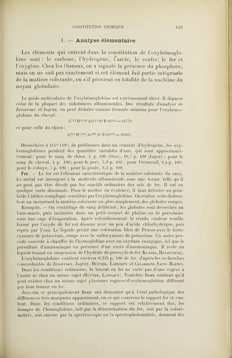 I. — Analyse élémentaire Les éléments qui entrent dans la constitution de l’oxyhémoglo- bine sont : le carbone, l’hydrogène, l'azote, le soufre, le fer et l'oxygène. Chez les Oiseaux, on a signalé la présence du phosphore, mais on ne sait pas exactement si cet élément fait partie intégrante de la matière colorante, ou s'il provient en totalité de la nucléine du noyau globulaire. Le poids moléculaire de l’oxyhémoglobine est extrêmement élevé. Il dépasse celui de la plupart des substances albuminoïdes. Des résultats d’analyse de Zinoffsky et Jaquet, on peut déduire comme formule minima pour l’oxyhémo- globine du cheval : Q712 pi11 ao Az2u S2 FeO248 = 16770 et pour celle du chien : çm H * 203 Az193 s3 FeO218 = I66GU. Desséchées à 115°-118°, de préférence dans un courant d’hydrogène, les oxy- hémoglobines perdent des quantités variables d’eau, qui sont approximati¬ vement: pour le sang de chien, 4 p. 100 (Otto), 10,7 p. 100 (Jaquet); pour le sang de cheval, 4 p. 100; pour le porc, 5,9 p. 100; pour l’écureuil, 9,4 p. 100; pour le cobaye, 7 p. 100 ; pour la poule, 9,3 p. 100. Fer. — Le fer est l’élément caractéristique de la matière colorante du sang. Le métal est incorporé à la molécule albuminoïde sous une forme telle qu'il ne peut pas être décelé par les réactifs ordinaires des sels de fer. Il est en quelque sorte dissimulé. Pour le mettre en évidence, il faut détruire au préa¬ lable l'édifice compliqué constitué par l'oxyhémoglobine. On réalise celte disloca¬ tion en incinérant la matière colorante ou, plus simplement, des globules rouges. Exemples. — On centrifuge du sang défibriné; les globules sont desséchés au bain-marie, puis incinérés dans un petit creuset de platine ou de porcelaine sous une cage d’évaporation. Après refroidissement le résidu couleur rouille formé par l’oxyde de fer est dissous avec un peu d’acide chlorhydrique, puis repris par l’eau. Le liquide prend une coloration bleu de Prusse avec le ferro- cyanure de potassium, rouge avec le sulfocyanure de potassium. Un autre pro¬ cédé consiste à chauffer de l’hémoglobine avec un oxydant énergique, tel que le persulfate d’ammoniaque en présence d’un excès d’ammoniaque. Il reste un liquide tenant en suspension de l'hydrate de peroxyde de fer (Rester, IIugounenq). L’oxyhémoglobine contient environ 0,335 p. 100 de fer, d'après les recherches concordantes de Zinoffsky, Jaquet, Hüfner, Lapicque et Gilardoni,Saint-Martin. Dans les conditions ordinaires, la teneur en fer ne varie pas d’une espèce à l'autre ni chez un même sujet (Hüfner, Lapicque). Toutefois Bohr soutient qu’il peut exister chez un même sujet plusieurs espèces d’oxyhémoglobine différant par leur teneur en fer. Jellinek et principalement Paru ont démontré qu’à l’état pathologique des différences très marquées apparaissent, en ce qui concerne le rapport fer et cou¬ leur. Dans les conditions ordinaires, ce rapport est relativement fixe, les dosages de l’hémoglobine, soit par la détermination du fer, soif par la colori¬ métrie, soit encore par la spectroscopie ou la spectrophotométrie, donnent des