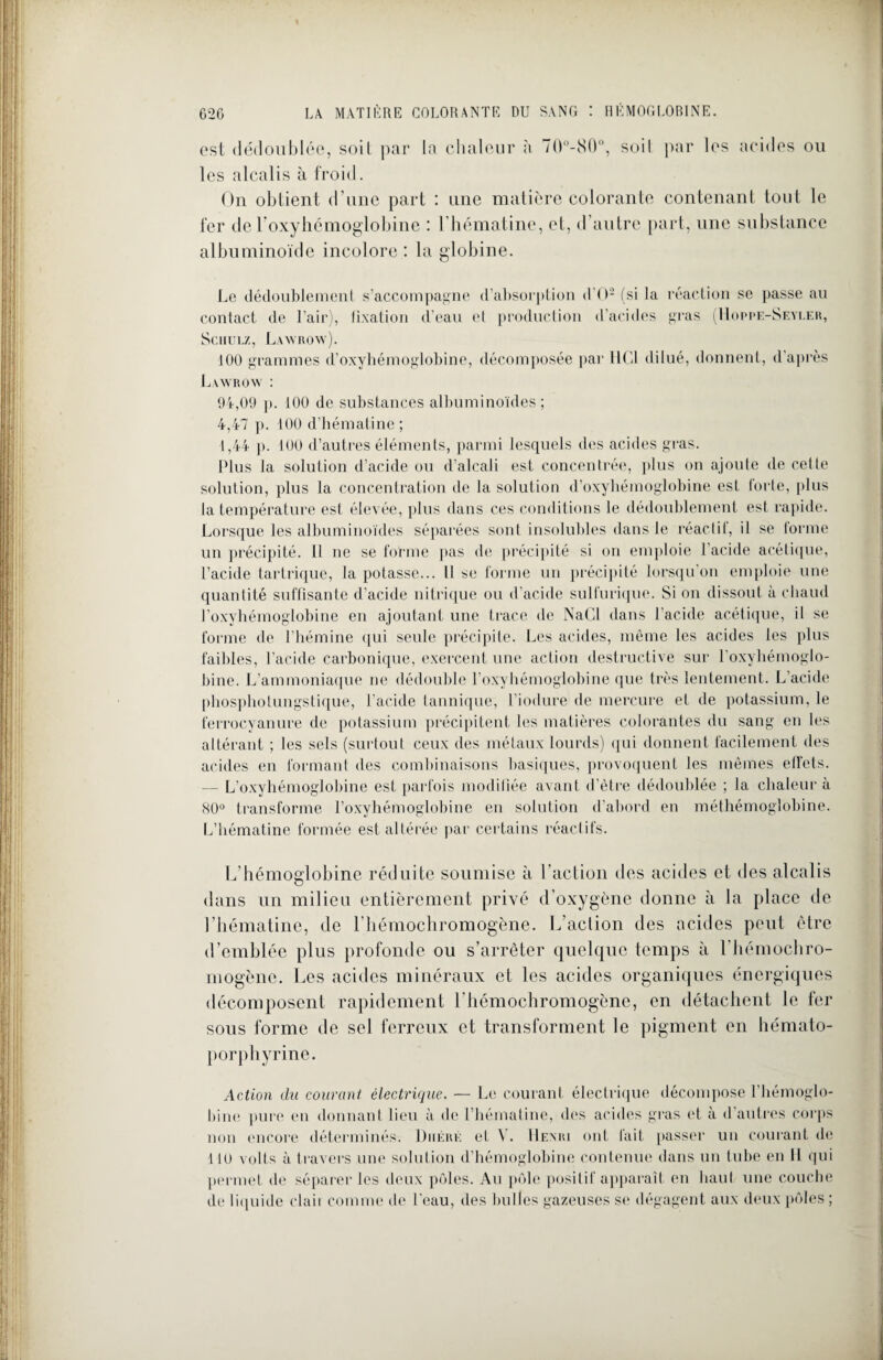 est dédoublée, soit par la chaleur à 70°-80°, soit par les acides ou les alcalis à froid. On obtient d’une part : une matière colorante contenant tout le fer de l’oxyhémoglobine : l’hématine, et, d autre part, une substance albuminoïde incolore : la globine. Le dédoublement s’accompagne d’absorption d'O2 (si la réaction se passe au contact de l’air), fixation d’eau et production d’acides gras (Hoppe-Seyler, Sciiulz, Lawrow). 100 grammes d’oxyhémoglobine, décomposée par HCl dilué, donnent, d’après Lawrow : 94,09 p. 100 de substances albuminoïdes; 4,47 p. 100 d’hématine ; 1,44 p. 100 d’autres éléments, parmi lesquels des acides gras. Plus la solution d’acide ou d’alcali est concentrée, plus on ajoute de celle solution, plus la concentration de la solution d’oxyhémoglobine est forte, plus la température est élevée, plus dans ces conditions le dédoublement est rapide. Lorsque les albuminoïdes séparées sont insolubles dans le réactif, il se forme un précipité. Il ne se forme pas de précipité si on emploie l’acide acétique, l’acide tartrique, la potasse... Il se forme un précipité lorsqu’on emploie une quantité suffisante d’acide nitrique ou d’acide sulfurique. Si on dissout à chaud l’oxyhémoglobine en ajoutant une trace de NaCl dans l’acide acétique, il se forme de l’hémine qui seule précipite. Les acides, même les acides les plus faibles, l’acide carbonique, exercent une action destructive sur l’oxyhémoglo- bine. L’ammoniaque ne dédouble l’oxyhémoglobine que très lentement. L’acide phosphotungstique, l’acide lannique, l’iodure de mercure et de potassium, le ferrocyanure de potassium précipitent les matières colorantes du sang en les altérant ; les sels (surtout ceux des métaux lourds) qui donnent facilement des acides en formant des combinaisons basiques, provoquent les mêmes effets. — L’oxyhémoglobine est parfois modifiée avant d’être dédoublée ; la chaleur à 80° transforme l’oxyhémoglobine en solution d’abord en méthémoglobine. L’hématine formée est altérée par certains réactifs. L’hémoglobine réduite soumise à l'action des acides et des alcalis dans un milieu entièrement privé d’oxygène donne à la place de l’hématine, de l’hémochromogène. L’action des acides peut être d’emblée plus profonde ou s’arrêter quelque temps à l’hémochro- mogènc. Les acides minéraux et les acides organiques énergiques décomposent rapidement l’hémochromogène, en détachent le fer sous forme de sel ferreux et transforment le pigment en hémato¬ porphyrine. Action du courant électrique. — Le courant électrique décompose l’hémoglo¬ bine pure en donnant lieu à de l’hémaline, des acides gras et à d autres corps non encore déterminés. Diiérk et V. Hexri ont fait passer un courant de 110 volts à travers une solution d’hémoglobine contenue dans un tube en 11 qui permet de séparer les deux pôles. Au pôle positif apparaît en haut une couche de liquide claii comme de l’eau, des bulles gazeuses se dégagent aux deux pôles ;