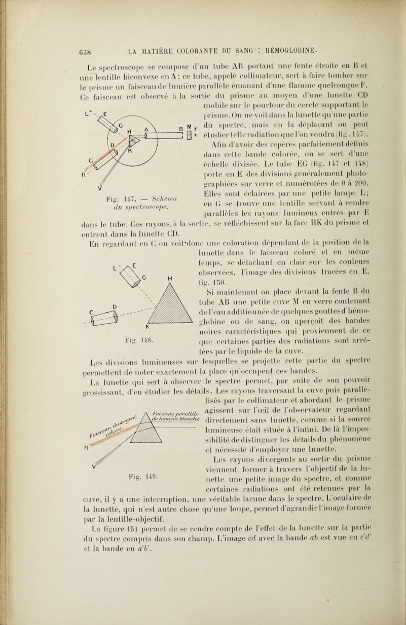 Le spectroscope se compose d’un tube AU portant une fente étroite en II et une lentille biconvexe en A; ce tube, appelé collimateur, sert à faire tomber sur le prisme un faisceau de lumière parallèle émanant d’une flamme quelconque F. Ce faisceau est observé à la sortir du prisme au moyen d une lunette CD mobile sur le pourtour du cercle supportant le prisme. ( )n ne voit dans la lunette qu’une partie du spectre, mais en la déplaçant on peut étudier telle radiation que l’on voudra (lig. 147 . Afin d’avoir des repères parfaitement définis dans celte bande colorée, on se sert d’une échelle divisée. Le tube EG (iig. 147 et 148) porte en E des divisions généralement photo¬ graphiées sur verre et numérotées de 0 à 200. Elles sont éclairées par une petite lampe L; en G se trouve une lentille servant à rendre parallèles les rayons lumineux entrés par E >, se réfléchissent sur la face IIK du prisme et Fig. 147. — Schéma du spectroscope. dans le tube. Ces rayons, à la sort entrent dans la lunette CD. En regardant en G on voit*donc une coloration dépendant de la position delà lunette dans le faisceau coloré et en même temps, se détachant en clair sur les couleurs observées, l’image des divisions tracées en E, fig. 150. Si maintenant on place devant la fente D du tube AL une petite cuve M en verre contenant de l’eau additionnée de quelques gouttes d’hémo¬ globine ou de sang, on aperçoit des bandes noires caractéristiques qui proviennent de ce que certaines parties des radiations sont arrê¬ tées parle liquide de la cuve. Les divisions lumineuses sur lesquelles se projette celte partie du spectre permettent de noter exactement la place qu’occupent ces bandes. La lunette qui sert à observer le spectre permet, par suite de son pouvoir grossissant, d’en étudier les détails. Les rayons traversant la cuve puis parallé- lisés par le collimateur et abordant le prisme agissent sur l’œil de l’observateur regardant directement sans lunette, comme si la source lumineuse était située à l’infini. De là 1 impos¬ sibilité de distinguer les détails du phénomène et nécessité d’employer une lunette. Les rayons divergents au sortir du prisme viennent former à travers l’objectif de la lu¬ nette une petite image du spectre, et comme certaines radiations ont été retenues par la cuve, il y a une interruption, une véritable lacune dans le spectre. L’oculaire de la lunette, qui n’est autre chose qu’une loupe, permet d’agrandir 1 image formée par la lentille-objectif. La figure 151 permet de se rendre compte de l’effet de la lunette sur la partie du spectre compris dans son champ. L’image cd avec la bande ah est vue en cil et la bande en a'b\ / 'ai s ceau par 'allclr * ({e ht/rurre blajtcJte Fig. 149.