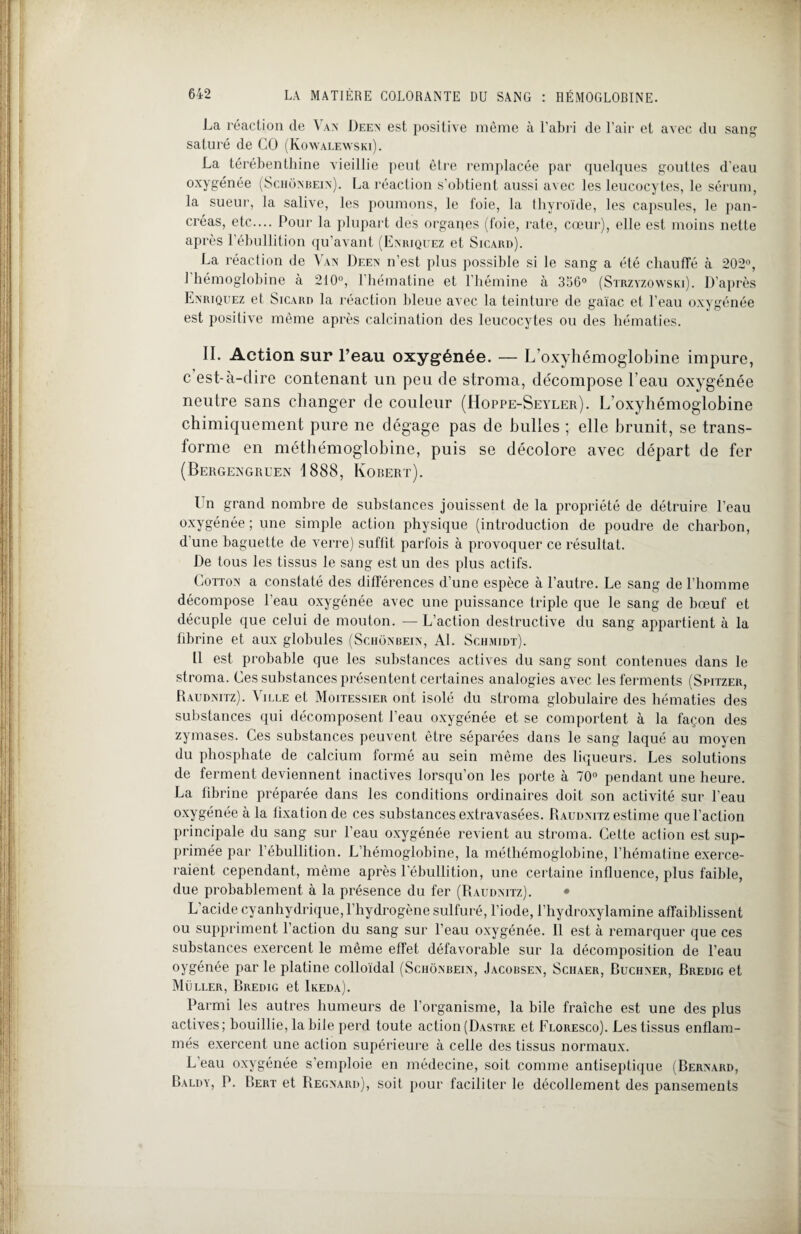 La réaction de Van Deen est positive même à l'abri de l’air et avec du sang saturé de CO (Kowalewski). La térébenthine vieillie peut être remplacée par quelques gouttes d’eau oxygénée (Schonbein). La réaction s’obtient aussi avec les leucocytes, le sérum, la sueur, la salive, les poumons, le foie, la thyroïde, les capsules, le pan¬ créas, etc.... Pour la plupart des organes (foie, rate, cœur), elle est moins nette après l’ébullition qu’avant (Enriquez et Sicard). La réaction de Vax Deen n’est plus possible si le sang a été chauffé à 202°, J hémoglobine à 210°, l’hématine et l’hémine à 356° (Strzyzowski). D’après Enriquez et Sicard la réaction bleue avec la teinture de gaïac et l’eau oxygénée est positive même après calcination des leucocytes ou des hématies. II. Action sur l’eau oxygénée. — L’oxyhémoglobine impure, c est-à-clire contenant un peu de stroma, décompose l’eau oxygénée neutre sans changer de couleur (Hoppe-Seyler). L’oxyhémoglobine chimiquement pure ne dégage pas de bulles ; elle brunit, se trans¬ forme en méthémoglobine, puis se décolore avec départ de fer (Bergengruen 1888, Korert). Un grand nombre de substances jouissent de la propriété de détruire l’eau oxygénée ; une simple action physique (introduction de poudre de charbon, d'une baguette de verre) suffit parfois à provoquer ce résultat. De tous les tissus le sang est un des plus actifs. Cotton a constaté des différences d’une espèce à l’autre. Le sang de l’homme décompose l'eau oxygénée avec une puissance triple que le sang de hœuf et décuple que celui de mouton. — L’action destructive du sang appartient à la fibrine et aux globules (Schonbein, AL Schmidt). Il est probable que les substances actives du sang sont contenues dans le stroma. Ces substances présentent certaines analogies avec les ferments (Spitzer, Raudnitz). Ville et Moitessier ont isolé du stroma globulaire des hématies des substances qui décomposent l’eau oxygénée et se comportent à la façon des zymases. Ces substances peuvent être séparées dans le sang laqué au moyen du phosphate de calcium formé au sein même des liqueurs. Les solutions de ferment deviennent inactives lorsqu’on les porte à 70° pendant une heure. La fibrine préparée dans les conditions ordinaires doit son activité sur l’eau oxygénée à la fixation de ces substances extravasées. Raudnitz estime que l’action principale du sang sur l’eau oxygénée revient au stroma. Cette action est sup¬ primée par l’ébullition. L’hémoglobine, la méthémoglobine, l’hématine exerce¬ raient cependant, même après l’ébullition, une certaine influence, plus faible, due probablement à la présence du fer (Raudnitz). • L’acide cyanhydrique, l’hydrogène sulfuré, l’iode, l’hydroxylamine affaiblissent ou suppriment l’action du sang sur l’eau oxygénée. Il est à remarquer que ces substances exercent le même effet défavorable sur la décomposition de l’eau oygénée par le platine colloïdal (Schonbein, Jacobsen, Sciiaer, Buchner, Bredig et Muller, Bredig et Ikeda). Parmi les autres humeurs de l’organisme, la bile fraîche est une des plus actives; bouillie, la bile perd toute action (Dastre et Floresco). Les tissus enflam¬ més exercent une action supérieure à celle des tissus normaux. L'eau oxygénée s’emploie en médecine, soit comme antiseptique (Bernard, Baldy, P. Bert et Regnard), soit pour faciliter le décollement des pansements