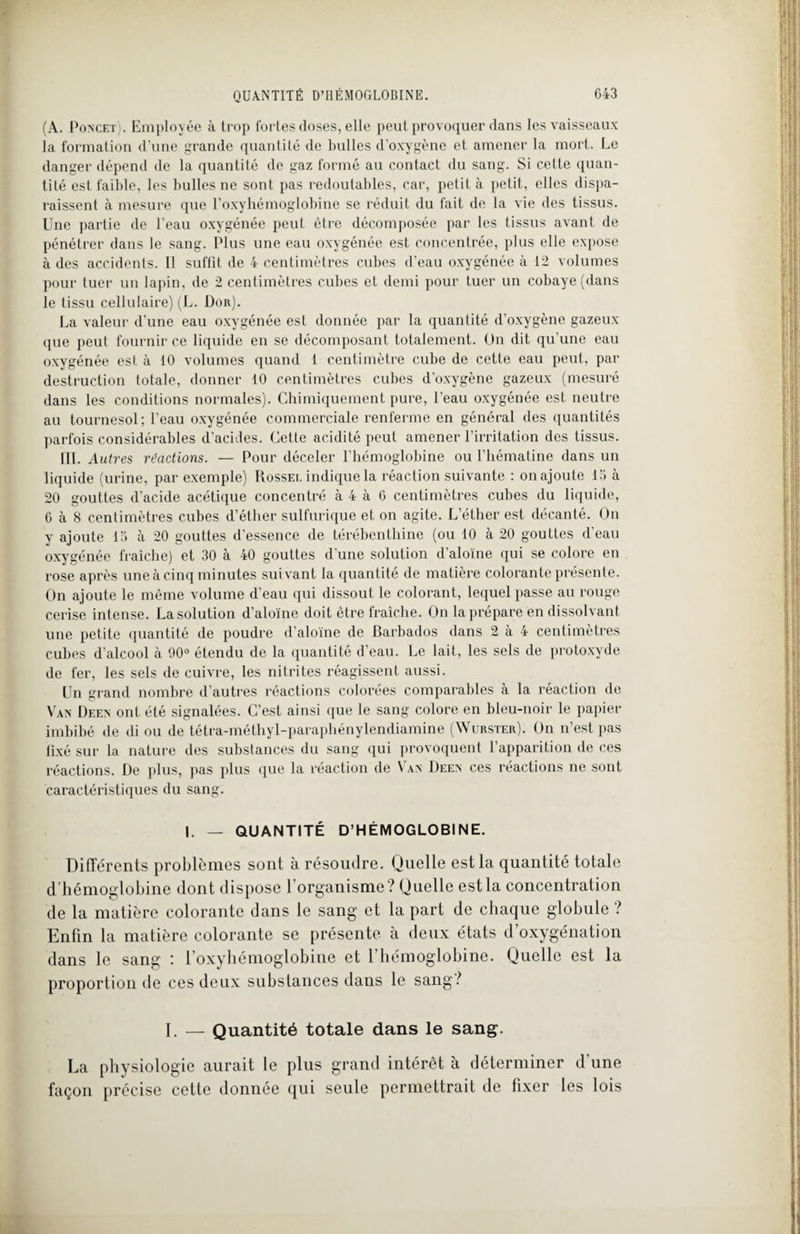 (A. Poncet). Employée à trop fortes doses, elle peut provoquer dans les vaisseaux la formation d’une grande quantité de bulles d'oxygène et amener la mort. Le danger dépend de la quantité de gaz formé au contact du sang. Si cette quan¬ tité est faible, les bulles ne sont pas redoutables, car, petit à petit, elles dispa¬ raissent à mesure que l’oxyhémoglobine se réduit du fait de la vie des tissus. Une partie de l’eau oxygénée peut être décomposée par les tissus avant de pénétrer dans le sang. Plus une eau oxygénée est concentrée, plus elle expose à des accidents. Il suffit de 4 centimètres cubes d’eau oxygénée à 12 volumes pour tuer un lapin, de 2 centimètres cubes et demi pour tuer un cobaye (dans le tissu cellulaire) (L. Dor). La valeur d’une eau oxygénée est donnée par la quantité d’oxygène gazeux que peut fournir ce liquide en se décomposant totalement. On dit qu'une eau oxygénée est à 10 volumes quand 1 centimètre cube de cette eau peut, par destruction totale, donner 10 centimètres cubes d’oxygène gazeux (mesuré dans les conditions normales). Chimiquement pure, l’eau oxygénée est neutre au tournesol; l’eau oxygénée commerciale renferme en général des quantités parfois considérables d’acides. Cette acidité peut amener l’irritation des tissus. III. Autres réactions. — Pour déceler l’hémoglobine ou l’hématine dans un liquide (urine, par exemple) Rossei. indique la réaction suivante : on ajoute 13 à 20 gouttes d’acide acétique concentré à 4 à G centimètres cubes du liquide, 6 à 8 centimètres cubes d’éther sulfurique et on agite. L’éther est décanté. On y ajoute 13 à 20 gouttes d’essence de térébenthine (ou 10 à 20 gouttes d’eau oxygénée fraîche) et 30 à 40 gouttes d’une solution d’aloïne qui se colore en rose après une à cinq minutes suivant la quantité de matière colorante présente. On ajoute le même volume d’eau qui dissout le colorant, lequel passe au rouge cerise intense. La solution d’aloïne doit être fraîche. On la prépare en dissolvant une petite quantité de poudre d’aloïne de Barbados dans 2 à 4 centimètres cubes d’alcool a 90° étendu de la quantité d eau. Le lait, les sels de protoxyde de fer, les sels de cuivre, les nitrites réagissent aussi. Un grand nombre d’autres réactions colorées comparables à la réaction de Van Deen ont été signalées. C’est ainsi que le sang colore en bleu-noir le papier imbibé de di ou de tétra-méthyl-paraphénylendiamine (Wurster). On n’est pas fixé sur la nature des substances du sang qui provoquent l’apparition de ces réactions. De plus, pas plus que la réaction de N an Deen ces réactions ne sont caractéristiques du sang. i. _ quantité d’hémoglobine. Différents problèmes sont à résoudre. Quelle est la quantité totale d’hémoglobine dont dispose l’organisme? Quelle est la concentration de la matière colorante dans le sang et la part de chaque globule ? Enfin la matière colorante se présente à deux états d’oxygénation dans le sang : l’oxyhémoglobine et l’hémoglobine. Quelle est la proportion de ces deux substances dans le sang? I. — Quantité totale dans le sang. La physiologie aurait le plus grand intérêt à déterminer d'une façon précise cette donnée qui seule permettrait de fixer les lois