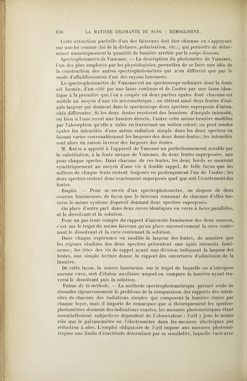 Celle extinction partielle d’un des faisceaux doit être obtenue en s'appuyant sur une loi connue (loi de la distance, polarisation, etc.), qui permette de déter¬ miner numériquement la quantité de lumière arrêtée parle corps dissous. Sjpeclrophotomètre de Vierordt. — La description du photomètre de Vierordt, l’un des plus employés par les physiologistes, permettra de se faire une idée de la construction des autres spectrophotornètres qui n’en diffèrent que par le mode d’affaiblissement d’un des rayons lumineux. Le spectrophotomètre de Vierordt est un spectroscope ordinaire dont la fente est formée, d’un côté par une lame continue et de l’autre par une lame iden¬ tique à la première que l’on a coupée en deux parties égales dont chacune est mobile au moyen d’une vis micrométrique ; on obtient ainsi deux fentes d’iné¬ gale largeur qui donnent dans le spectroscope deux spectres superposés d’inten¬ sités différentes. Si les deux fentes reçoivent des lumières d’inégale intensité, ou bien si l’une reçoit une lumière directe, l'autre cette même lumière modifiée par l’absorption qu’elle a subie en traversant un milieu coloré, on peut rendre égales les intensités d’une même radiation simple dans les deux spectres en faisant varier convenablement les largeurs des deux demi-fentes; les intensités sont alors en raison inverse des largeurs des fentes. M. Krüss a apporté à l’appareil de Vierordt un perfectionnement notable par la substitution, à la fente unique de Vierordt, de deux fentes superposées, une pour chaque spectre. Dans chacune de ces fentes, les deux bords se meuvent symétriquement au moyen d'une vis à double rappel, de telle façon que les milieux de chaque fente restent toujours en prolongement l’un de l’autre ; les deux spectres restent donc exactement superposés quel que soit l’écartement des fentes. Emploi. — Pour se servir d’un spectrophotomètre, on dispose de deux sources lumineuses, de façon que le faisceau émanant de chacune d’elles tra¬ verse le même système dispersif donnant deux spectres superposés. On place d’autre part dans deux cuves identiques en verre à faces parallèles, et le dissolvant et la solution. Pour ne pas tenir compte du rapport d’intensité lumineuse des deux sources, c’est sur le trajet du même faisceau qu’on place successivement la cuve conte¬ nant le dissolvant et la cuve contenant la solution. Dans chaque expérience on modifie la largeur des fentes, de manière que les régions étudiées des deux spectres présentent une égale intensité lumi¬ neuse; les tètes des vis de rappel ayant une division indiquant la largeur des fentes, une simple lecture donne le rapport des ouvertures d’admission de la lumière. De cette façon, la source lumineuse sur le trajet de laquelle on n’interpose aucune cuve, sert d’étalon auxiliaire auquel on compare la lumière ayant tra¬ versé le dissolvant puis la solution. Valeur de la méthode. — La méthode spectrophotométrique permet seule de résoudre rigoureusement le problème de la comparaison des rapports des inten¬ sités de chacune des radiations simples qui composent la lumière émise par chaque foyer, mais il importe de remarquer que si théoriquement les spectro- pholomètres donnent des indications exactes, les mesures photométriques étant essentiellement subjectives dépendent de l’observateur : l’œil y joue le même rôle que le galvanomèLre ou l’électromètre dans les mesures électriques par réduction à zéro. L’emploi obligatoire de l’œil impose aux mesures photomé¬ triques une limite d’exactitude déterminée par sa sensibilité, laquelle varie avec