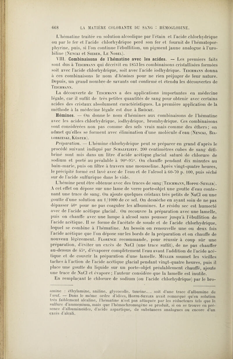 L'hématine traitée en solution alcoolique par l’étain et l’acide chlorhydrique ou par le fer et l’acide chlorhydrique perd son fer et fournit de l'hématopor¬ phyrine, puis, si l’on continue l’ébullition, un pigment jaune analogue à l’uro¬ biline (Nencki et Sieber, Le Nobel). VIII. Combinaisons de l hématine avec les acides. — Les premiers faits sont dus à Teichmann qui décrivit en 1853 les combinaisons cristallisées formées soif avec l’acide chlorhydrique, soit avec l'acide iodhvdrique. Teichmann donna à ces combinaisons le nom d'hémines pour ne rien préjuger de leur nature. Depuis, un grand nombre de savants ont confirmé et étendu les découvertes de Teichmann. La découverte de Teichmann a des applications importantes en médecine légale, car il suffit de très petites quantités de sang pour obtenir avec certains acides des cristaux absolument caractéristiques. La première application de la méthode à la médecine légale est due à Brücke. Hémines. — On donne le nom d’hémines aux combinaisons de l'hématine avec les acides chlorhydrique, iodhydrique, bromhydrique. Ces combinaisons sont considérées non pas comme des sels vrais mais comme des éthers; on admet qu’elles se forment avec élimination d’une molécule d’eau (Nencki, Bia- LOBRZESKI, KÜSTEr). Préparation. — L'hémine chlorhydrique peut se préparer en grand d’après le procédé suivant indiqué par Schalfejeff. 200 centimètres cubes de sang défi¬ briné sont mis dans un litre d'acide acétique glacial saturé de chlorure de sodium et porté au préalable à 90°-9b°. On chauffe pendant dix minutes au bain-marie, puis on filtre à travers une mousseline. Après vingt-quatre heures, le précipité formé est lavé avec de l’eau et de l’alcool à 60-70 p. 100, puis séché sur de l’acide sulfurique dans le vide. L’hémine peut être obtenue avec des traces de sang (Teichmann, Hoppe-Seyler). A cet effet on dépose sur une lame de verre porte-objet une goutte d’eau conte¬ nant une trace de sang. On ajoute quelques cristaux très petits de NaCl ou une goutte d’une solution au 1/1000 de ce sel. On dessèche en ayant soin de ne pas dépasser 40° pour ne pas coaguler les albumines. Le résidu sec est humecté avec de l’acide acétique glacial. On recouvre la préparation avec une lamelle, puis on chauffe avec une lampe à alcool sans pousser jusqu’à l’ébullition de l’acide acétique. 11 se forme de l’acétate de soude et de l’acide chlorhydrique, lequel se combine à l’hématine. Au besoin on renouvelle une ou deux fois l’acide acétique que l’on dépose sur les bords de la préparation et on chauffe de nouveau légèrement. Florence recommande, pour réussir à coup sûr une préparation, d éviter un excès de NaCl (une trace suffit), de ne pas chauffer au-dessus de 45°, d’évaporer complètement l’eau avant l’addition de l’acide acé¬ tique et de couvrir la préparation d’une lamelle. Muller soumet les vieilles taches à l’action de l’acide acétique glacial pendant vingt-quatre heures, puis il place une goutte du liquide sur un porte-objet préalablement chauffé, ajoute une trace de NaCl et évapore ; l’auteur considère que la lamelle est inutile. En remplaçant le chlorure de sodium (ou l'acide chlorhydrique) par le bro- arninc : éthylamine, aniline, glycocolle, taurine... soit d’une trace d'albumine de 1 oeuf. — Dans le même ordre d'idées, Hoppe-Seyler avait remarqué qu’en solution très faiblement alcaline, l’hématine n'est pas attaquée par les réducteurs tels que le sullure d ammonium, mais que l’hémochromogène se produit, si on se trouve en pré¬ sence d albuminoïdes, d’acide aspartique, de substances analogues ou encore d’un excès d'alcali.