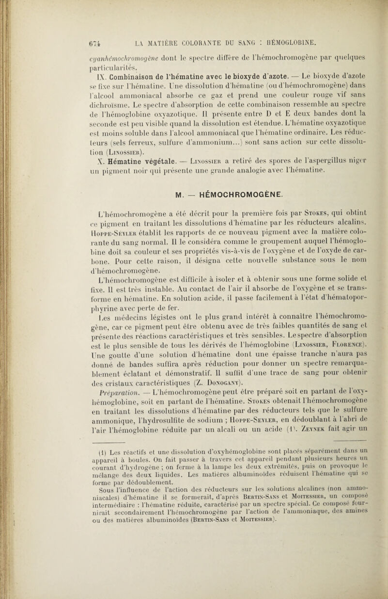 cyanhémochromogène dont le spectre diffère de l’hémochromogène par quelques particularités. IX. Combinaison de l'hématine avec le bioxyde d'azote. — Le bioxyde d’azote se fixe sur l’hématine. Une dissolution d’hématine (ou d’hémochromogène) dans l’alcool ammoniacal absorbe ce gaz et prend une couleur rouge vif sans dichroïsme. Le spectre d’absorption de cette combinaison ressemble au spectre de l’hémoglobine oxyazotique. 11 présente entre D et E deux bandes dont la seconde est peu visible quand la dissolution est étendue. L’hématine oxyazotique est moins soluble dans l’alcool ammoniacal que l'hématine ordinaire. Les réduc¬ teurs (sels ferreux, sulfure d’ammonium...) sont sans action sur cette dissolu¬ tion (Linossier). X. Hématine végétale. — Linossier a retiré des spores de l'aspergillus niger un pigment noir qui présente une grande analogie avec l’hématine. M. — HÉMOCHROMOGÈNE. L’hémochromogène a été décrit pour la première fois par Stokes, qui obtint ce pigment en traitant les dissolutions d’hématine par les réducteurs alcalins. Uoppe-Seyler établit les rapports de ce nouveau pigment avec la matière colo¬ rante du sang normal. Il le considéia comme le groupement auquel l’hémoglo¬ bine doit sa couleur et ses propriétés vis-à-vis de l’oxygène et de l’oxyde de car¬ bone. Pour celte raison, il désigna cette nouvelle substance sous le nom d'hémochromogène. L’hémochromogène est difficile à isoler et à obtenir sous une forme solide et fixe. 11 est très instable. Au contact de l’air il absorbe de l’oxygène et se trans¬ forme en hématine. En solution acide, il passe facilement à l’état d’hématopor¬ phyrine avec perte de fer. Les médecins légistes ont le plus grand intérêt à connaître l'hémochromo- gène, car ce pigment peut être obtenu avec de très faibles quantités de sang et présente des réactions caractéristiques et très sensibles. Le spectre d’absorption est le plus sensible de tous les dérivés de l’hémoglobine (Lixossier, Florence). Une goutte d’une solution d’hématine dont une épaisse tranche n’aura pas donné de bandes suffira après réduction pour donner un spectre remarqua¬ blement éclatant et démonstratif. 11 suffit d’une trace de sang pour obtenir des cristaux caractéristiques (Z. Donogany). Préparation. — L’hémochromogène peut être préparé soit en partant de l’oxy- hémoglobine, soit en partant de l’hématine. Stokes obtenait l'hémochromogène en traitant les dissolutions d’hématine par des réducteurs tels que le sulfure ammonique, l’hydrosulfite de sodium ; Uoppe-Seyler, en dédoublant à l’abri de l’air l’hémoglobine réduite par un alcali ou un acide (1L Zeynek tait agir un (1) Les réactifs et une dissolution d’oxyhéinoglobine sont placés séparément dans un appareil à boules. On fait passer à travers cet appareil pendant plusieurs heures un courant d’hydrogène ; on ferme à la lampe les deux extrémités, puis on provoque le mélange des deux liquides. Les matières albuminoïdes réduisent l’hématine qui se forme par dédoublement. Sous l’inlluence de l’action des réducteurs sur les solutions alcalines (non ammo¬ niacales) d’hématinc il se formerait, d’après Bertin-Sans et Moitessier, un composé intermédiaire : l’hématine réduite, caractérisé par un spectre spécial. Ce composé four¬ nirait secondairement l’hémochromogène par l’action de l’ammoniaque, des amines ou des matières albuminoïdes (Bertin-Sans et Moitessier).